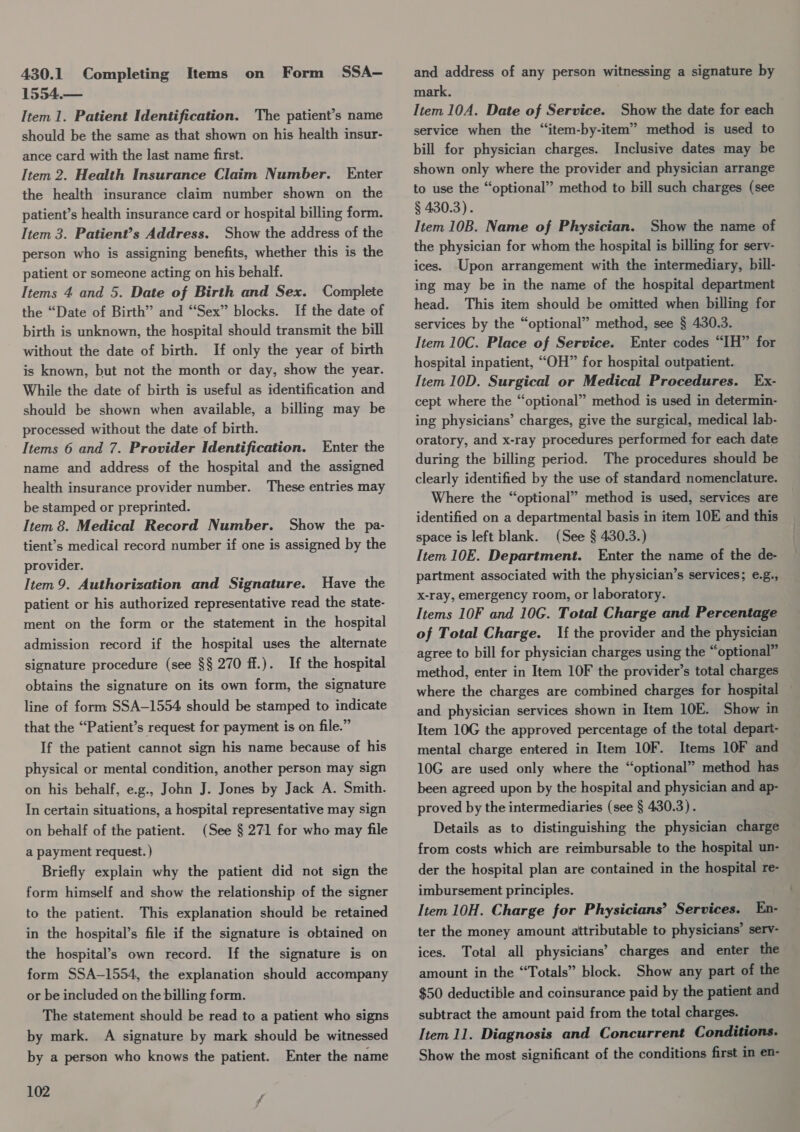 1554.— Item 1. Patient Identification. The patient’s name should be the same as that shown on his health insur- ance card with the last name first. Item 2. Health Insurance Claim Number. Enter the health insurance claim number shown on the patient’s health insurance card or hospital billing form. Item 3. Patient?’s Address. Show the address of the person who is assigning benefits, whether this is the patient or someone acting on his behalf. Items 4 and 5. Date of Birth and Sex. Complete the “Date of Birth” and “Sex” blocks. If the date of birth is unknown, the hospital should transmit the bill without the date of birth. If only the year of birth is known, but not the month or day, show the year. While the date of birth is useful as identification and should be shown when available, a billing may be processed without the date of birth. Items 6 and 7. Provider Identification. Enter the name and address of the hospital and the assigned health insurance provider number. These entries may be stamped or preprinted. Item 8. Medical Record Number. Show the pa- tient’s medical record number if one is assigned by the provider. Item 9. Authorization and Signature. Have the patient or his authorized representative read the state- ment on the form or the statement in the hospital admission record if the hospital uses the alternate If the hospital obtains the signature on its own form, the signature line of form SSA-1554 should be stamped to indicate that the “Patient’s request for payment is on file.” signature procedure (see §§ 270 ff.). If the patient cannot sign his name because of his physical or mental condition, another person may sign on his behalf, e.g., John J. Jones by Jack A. Smith. In certain situations, a hospital representative may sign on behalf of the patient. (See § 271 for who may file a payment request. ) Briefly explain why the patient did not sign the form himself and show the relationship of the signer to the patient. This explanation should be retained in the hospital’s file if the signature is obtained on the hospital’s own record. If the signature is on form SSA-1554, the explanation should accompany or be included on the billing form. The statement should be read to a patient who signs by mark. A signature by mark should be witnessed by a person who knows the patient. Enter the name 102 mark. Item 10A. Date of Service. Show the date for each service when the “item-by-item” method is used to bill for physician charges. Inclusive dates may be shown only where the provider and physician arrange to use the “optional” method to bill such charges (see § 430.3). Item 10B. Name of Physician. Show the name of the physician for whom the hospital is billing for serv- ices. Upon arrangement with the intermediary, bill- ing may be in the name of the hospital department head. This item should be omitted when billing for services by the “optional” method, see § 430.3. Item 10C. Place of Service. Enter codes “IH” for hospital inpatient, “OH” for hospital outpatient. Item 10D. Surgical or Medical Procedures. Ex- cept where the “optional” method is used in determin- ing physicians’ charges, give the surgical, medical lab- oratory, and x-ray procedures performed for each date during the billing period. The procedures should be clearly identified by the use of standard nomenclature. Where the “optional” method is used, services are identified on a departmental basis in item 10E and this space is left blank. (See § 430.3.) Item 10E. Department. Enter the name of the de- partment associated with the physician’s services; e.g., x-ray, emergency room, or laboratory. Items 10F and 10G. Total Charge and Percentage of Total Charge. If the provider and the physician agree to bill for physician charges using the “optional” method, enter in Item 10F the provider’s total charges where the charges are combined charges for hospital and physician services shown in Item 10E. Show in Item 10G the approved percentage of the total depart- mental charge entered in Item 10F. Items 10F and 10G are used only where the “optional” method has been agreed upon by the hospital and physician and ap- proved by the intermediaries (see § 430.3). Details as to distinguishing the physician charge from costs which are reimbursable to the hospital un- der the hospital plan are contained in the hospital re- imbursement principles. Item 10H. Charge for Physicians’ Services. En- ter the money amount attributable to physicians’ serv- ices. Total all physicians’ charges and enter the amount in the “Totals” block. Show any part of the $50 deductible and coinsurance paid by the patient and subtract the amount paid from the total charges. Item 11. Diagnosis and Concurrent Conditions. Show the most significant of the conditions first in en-