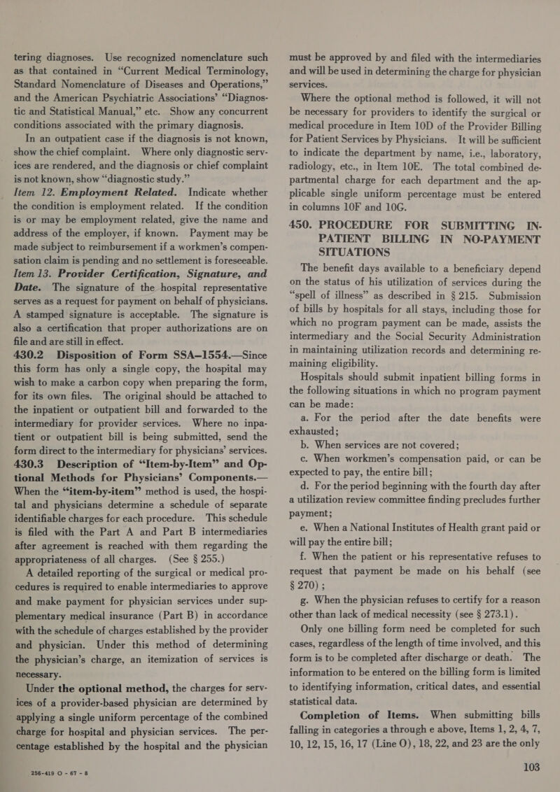 tering diagnoses. Use recognized nomenclature such as that contained in “Current Medical Terminology, Standard Nomenclature of Diseases and Operations,” and the American Psychiatric Associations’ “Diagnos- tic and Statistical Manual,” etc. Show any concurrent conditions associated with the primary diagnosis. In an outpatient case if the diagnosis is not known, show the chief complaint. Where only diagnostic serv- ices are rendered, and the diagnosis or chief complaint is not known, show “diagnostic study.” Item 12. Employment Related. Indicate whether the condition is employment related. If the condition is or may be employment related, give the name and address of the employer, if known. Payment may be made subject to reimbursement if a workmen’s compen- sation claim is pending and no settlement is foreseeable. Item 13. Provider Certification, Signature, and Date. The signature of the hospital representative serves as a request for payment on behalf of physicians. A stamped signature is acceptable. The signature is also a certification that proper authorizations are on file and are still in effect. 430.2 Disposition of Form SSA—1554.—Since this form has only a single copy, the hospital may wish to make a carbon copy when preparing the form, for its own files. The original should be attached to the inpatient or outpatient bill and forwarded to the intermediary for provider services. Where no inpa- tient or outpatient bill is being submitted, send the form direct to the intermediary for physicians’ services. 430.3 Description of “Item-by-Item” and Op- tional Methods for Physicians’ Components.— When the “‘item-by-item” method is used, the hospi- tal and physicians determine a schedule of separate identifiable charges for each procedure. This schedule is filed with the Part A and Part B intermediaries after agreement is reached with them regarding the appropriateness of all charges. (See § 255.) A detailed reporting of the surgical or medical pro- cedures is required to enable intermediaries to approve and make payment for physician services under sup- plementary medical insurance (Part B) in accordance with the schedule of charges established by the provider and physician. Under this method of determining the physician’s charge, an itemization of services is necessary. Under the optional method, the charges for serv- ices of a provider-based physician are determined by applying a single uniform percentage of the combined charge for hospital and physician services. The per- centage established by the hospital and the physician 256-419 O - 67-8 must be approved by and filed with the intermediaries and will be used in determining the charge for physician services. Where the optional method is followed, it will not be necessary for providers to identify the surgical or medical procedure in Item 10D of the Provider Billing for Patient Services by Physicians. It will be sufficient to indicate the department by name, i.e., laboratory, radiology, etc., in Item 10E. The total combined de- partmental charge for each department and the ap- plicable single uniform percentage must be entered in columns 10F and 10G. 450. PROCEDURE FOR SUBMITTING IN- PATIENT BILLING IN NO-PAYMENT SITUATIONS The benefit days available to a beneficiary depend on the status of his utilization of services during the “spell of illness” as described in § 215. Submission of bills by hospitals for all stays, including those for which no program payment can be made, assists the intermediary and the Social Security Administration in maintaining utilization records and determining re- maining eligibility. Hospitals should submit inpatient billing forms in the following situations in which no program payment can be made: a. For the period after the date benefits were exhausted; b. When services are not covered; c. When workmen’s compensation paid, or can be expected to pay, the entire bill; d. For the period beginning with the fourth day after a utilization review committee finding precludes further payment; e. When a National Institutes of Health grant paid or will pay the entire bill; f. When the patient or his representative refuses to request that payment be made on his behalf (see § 270) ; g. When the physician refuses to certify for a reason other than lack of medical necessity (see § 273.1). Only one billing form need be completed for such cases, regardless of the length of time involved, and this form is to be completed after discharge or death. The information to be entered on the billing form is limited to identifying information, critical dates, and essential statistical data. Completion of Items. When submitting bills falling in categories a through e above, Items 1, 2, 4, 7, 10, 12, 15, 16, 17 (Line O), 18, 22, and 23 are the only