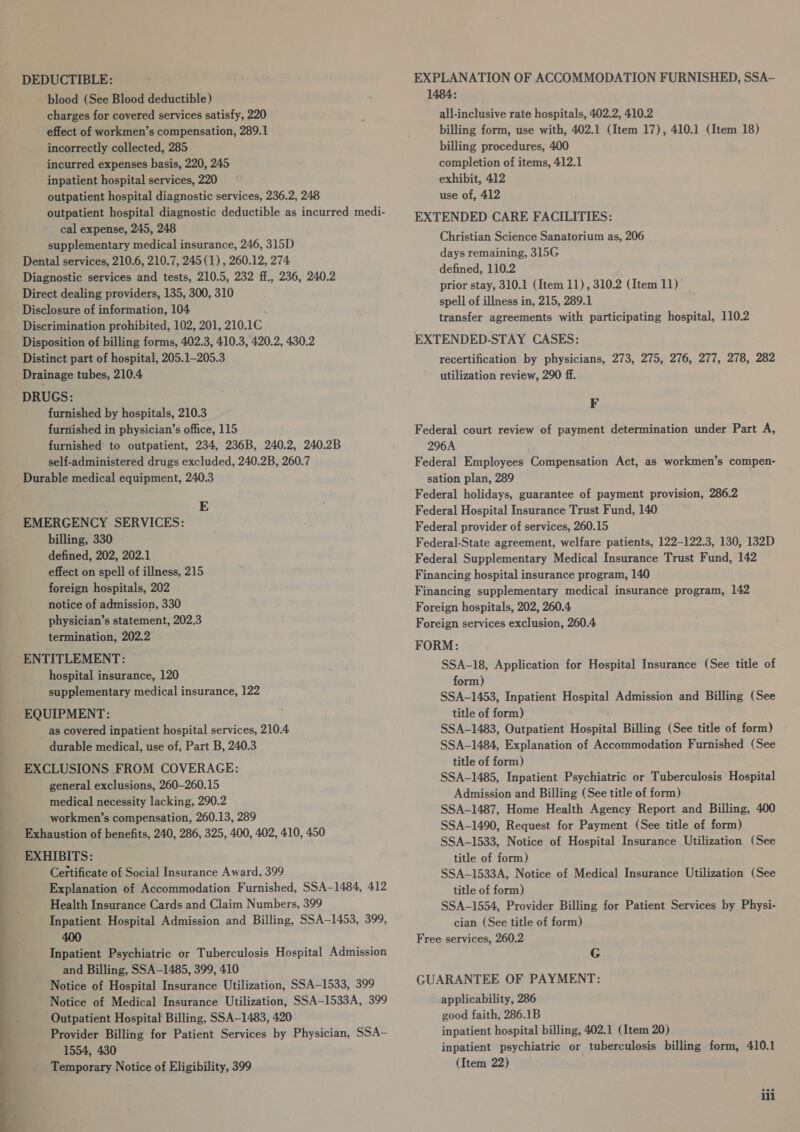 DEDUCTIBLE: blood (See Blood deductible) charges for covered services satisfy, 220 effect of workmen’s compensation, 289.1 incorrectly collected, 285 incurred expenses basis, 220, 245 inpatient hospital services, 220 outpatient hospital diagnostic services, 236.2, 248 outpatient hospital diagnostic deductible as incurred medi- cal expense, 245, 248 supplementary medical insurance, 246, 315D Dental services, 210.6, 210.7, 245 (1) , 260.12, 274 Diagnostic services and tests, 210.5, 232 ff., 236, 240.2 Direct dealing providers, 135, 300, 310 Disclosure of information, 104 Discrimination prohibited, 102, 201, 210. IC Disposition of billing forms, 402.3, 410.3, 420.2, 430.2 Distinct part of hospital, 205.1-205.3 Drainage tubes, 210.4 DRUGS: furnished by hospitals, 210.3 furnished in physician’s office, 115 furnished’ to outpatient, 234, 236B, 240.2, 240.2B self-administered drugs excluded, 240.2B, 260.7 Durable medical equipment, 240.3 E EMERGENCY SERVICES: billing, 330 defined, 202, 202.1 effect on spell of illness, 215 foreign hospitals, 202 notice of admission, 330 physician’s statement, 202.3 termination, 202.2 ENTITLEMENT: hospital insurance, 120 supplementary medical insurance, 122 EQUIPMENT: as covered inpatient hospital services, 210.4 durable medical, use of, Part B, 240.3 EXCLUSIONS FROM COVERAGE: general exclusions, 260—260.15 medical necessity lacking, 290.2 workmen’s compensation, 260.13, 289 Exhaustion of benefits, 240, 286, 325, 400, 402, 410, 450 EXHIBITS: Certificate of Social Insurance Award, 399 Explanation of Accommodation Furnished, SSA—1484, 412 Health Insurance Cards and Claim Numbers, 399 Inpatient Hospital Admission and Billing, SSA—1453, 399, 400 Inpatient Psychiatric or Tuberculosis Hospital Admission and Billing, SSA—1485, 399, 410 Notice of Hospital Insurance Utilization, SSA—1533, 399 Notice of Medical Insurance Utilization, SSA-1533A, 399 Outpatient Hospital Billing, SSA-1483, 420 Provider Billing for Patient Services by Physician, SSae 1554, 430 Temporary Notice of Eligibility, 399 EXPLANATION OF ACCOMMODATION FURNISHED, SSA- 1484: all-inclusive rate hospitals, 402.2, 410.2 billing form, use with, 402.1 (Item 17), 410.1 (Item 18) billing procedures, 400 completion of items, 412.1 exhibit, 412 use of, 412 EXTENDED CARE FACILITIES: Christian Science Sanatorium as, 206 days remaining, 315G defined, 110.2 prior stay, 310.1 (Item 11), 310.2 (Item 11) spell of illness in, 215, 289.1 transfer agreements with participating hospital, 110.2 EXTENDED-STAY CASES: recertification by physicians, 273, 275, 276, 277, 278, 282 utilization review, 290 ff. F Federal court review of payment determination under Part A, 296A Federal Employees Compensation Act, as workmen’s compen- sation plan, 289 Federal holidays, guarantee of payment provision, 286.2 Federal Hospital Insurance Trust Fund, 140 Federal provider of services, 260.15 Federal-State agreement, welfare patients, 122-122.3, 130, 132D Federal Supplementary Medical Insurance Trust Fund, 142 Financing hospital insurance program, 140 Financing supplementary medical insurance program, 142 Foreign hospitals, 202, 260.4 Foreign services exclusion, 260.4 FORM: SSA-18, Application for Hospital Insurance (See title of form) SSA-1453, Inpatient Hospital Admission and Billing (See title of form) SSA-1483, Outpatient Hospital Billing (See title of form) SSA-1484, Explanation of Accommodation Furnished (See title of form) SSA-1485, Inpatient Psychiatric or Tuberculosis Hospital Admission and Billing (See title of form) SSA-1487, Home Health Agency Report and Billing, 400 SSA-1490, Request for Payment (See title of form) SSA-1533, Notice of Hospital Insurance Utilization (See title of form) SSA-1533A, Notice of Medical Insurance Utilization (See title of form) SSA-1554, Provider Billing for Patient Services by Physi- cian (See title of form) Free services, 260.2 G GUARANTEE OF PAYMENT: applicability, 286 good faith, 286.1B inpatient hospital billing, 402.1 (Item 20) inpatient psychiatric or tuberculosis billing form, 410.1 (Item 22) iii