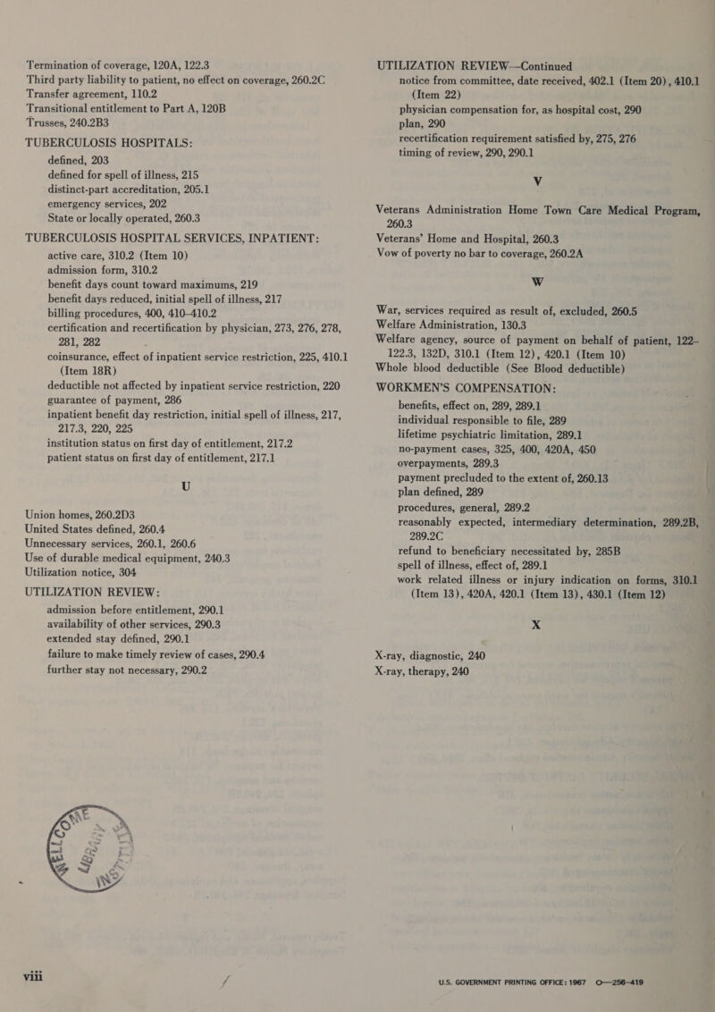 Third party liability to patient, no effect on coverage, 260.2C Transfer agreement, 110.2 Transitional entitlement to Part A, 120B Trusses, 240.2B3 TUBERCULOSIS HOSPITALS: defined, 203 defined for spell of illness, 215 distinct-part accreditation, 205.1 emergency services, 202 State or locally operated, 260.3 TUBERCULOSIS HOSPITAL SERVICES, INPATIENT: active care, 310.2 (Item 10) admission form, 310.2 benefit days count toward maximums, 219 benefit days reduced, initial spell of illness, 217 billing procedures, 400, 410-410.2 certification and recertification by physician, 273, 276, 278, 281, 282 coinsurance, effect of inpatient service restriction, 225, 410.1 (Item 18R) deductible not affected by inpatient service restriction, 220 guarantee of payment, 286 inpatient benefit day restriction, initial spell of illness, 217, 217.3, 220, 225 institution status on first day of entitlement, 217.2 patient status on first day of entitlement, 217.1 U Union homes, 260.2D3 United States defined, 260.4 Unnecessary services, 260.1, 260.6 Use of durable medical equipment, 240.3 Utilization notice, 304 UTILIZATION REVIEW: admission before entitlement, 290.1 availability of other services, 290.3 extended stay defined, 290.1 failure to make timely review of cases, 290.4 further stay not necessary, 290.2  notice from committee, date received, 402.1 (Item 20) , 410.1 (Item 22) physician compensation for, as hospital cost, 290 plan, 290 recertification requirement satisfied by, 275, 276 timing of review, 290, 290.1 Vv Veterans Administration Home Town Care Medical Program, 260.3 Veterans’ Home and Hospital, 260.3 Vow of poverty no bar to coverage, 260.2A WwW War, services required as result of, excluded, 260.5 Welfare Administration, 130.3 Welfare agency, source of payment on behalf of patient, 122- 122.3, 132D, 310.1 (Item 12), 420.1 (Item 10) Whole blood deductible (See Blood deductible) WORKMEN’S COMPENSATION: benefits, effect on, 289, 289.1 individual responsible to file, 289 lifetime psychiatric limitation, 289.1 no-payment cases, 325, 400, 420A, 450 overpayments, 289.3 payment precluded to the extent of, 260.13 plan defined, 289 . procedures, general, 289.2 reasonably expected, intermediary determination, 289.2B, 289.2C refund to beneficiary necessitated by, 285B spell of illness, effect of, 289.1 work related illness or injury indication on forms, 310.1 (Item 13), 420A, 420.1 (Item 13), 430.1 (Item 12) X X-ray, diagnostic, 240 X-ray, therapy, 240 U.S. GOVERNMENT PRINTING OFFICE: 1967 O—256—419