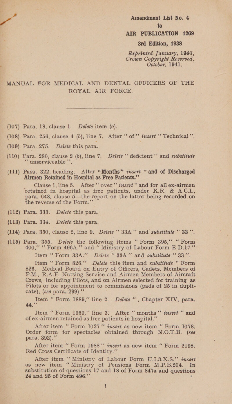 to AIR PUBLICATION 1269 8rd Edition, 1938 Reprinted January, 1940, Crown Copyright Reserved, Oetober, 1941. MANUAL FOR MEDICAL AND DENTAL OFFICERS OF THE ROYAL ATR FORCE. (107) Para. 18, clause 1. Delete item (0). (108) Para. 256, clause 4 (bd), line 7. After “‘ of’? insert “ Technical’’. (109) Para. 275. Delete this para. ( 110) Para. 280, clause 2 os line 7. Delete “‘ deficient ’’ and substitute “ unserviceable ” (111) Para. 322, heading. After “Months” insert “and of Discharged Airmen Retained in Hospital as Free Patients.”’ Clause 1,line 5. After ‘‘ over’’ zmsert ‘and for all ex-airmen Tetained in hospital as free patients, under K.R. &amp; A.C.L., para. 648, clause 5—the report on the latter being tesgteee on the reverse of the Form.”’ (112) Para. 333. Delete this para. (113) Para. 334. Delete this para. (114) Para. 350, clause 2, line 9. Delete ‘‘ 33A’’ and substitute “‘ 33’’. (115) Para. 355. Delete the following items “ Form 395,’’ “ Form 400,’ “ Form 496A ’’ and “ Ministry of Labour Form E.D.17.”’ Item ‘‘ Form 33A.”’ Delete ‘‘ 33A’’ and substitute “‘ 33’’. Item “‘ Form 826.’’ Delete this item and substitute ‘‘ Form 826. Medical Board on Entry of Officers, Cadets, Members of — P.M., R.A.F. Nursing Service and Airmen Members of Aircraft Crews, including Pilots, and on Airmen selected for training as Pilots or for appointment to commissions (pads of 25 in dupli- cate), (see para. 299).’’ Item ‘‘ Form 1889,’’ line 2. Delete ‘‘ , Chapter XIV, para. 44,”’ Item ‘‘ Form 1969,’’ line 3: After “‘ months ’’ insert “ and of ex-airmen retained as free patients in hospital.”’ Aiter item “ Form 1027” insert as new item “ Form 1078. Order form for spectacles obtained through N.O.T.B. (see para. 392).”’ After item “‘ Ro 1988 ’’ ansert as new item ‘‘ Form 2198. Red Cross Certificate of Identity.”’ After item “ Ministry of Labour Form U.1.3.X.S.’’ insert as new item “ Ministry of Pensions Form M.P.B.204. In substitution of questions 17 and 18 of Form 847a and es 24 and 25 of Form 496.”’