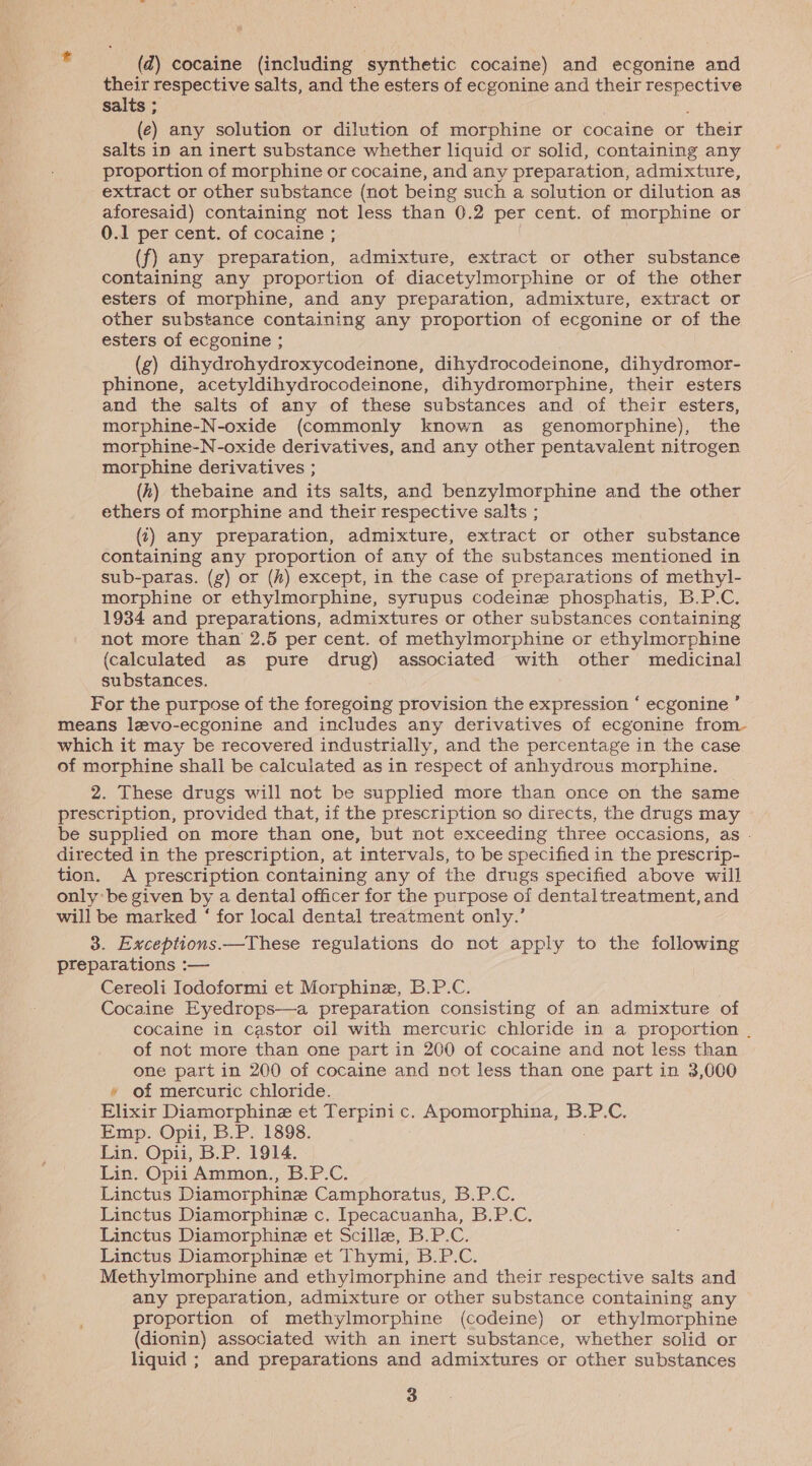 2 (2) cocaine (including synthetic cocaine) and ecgonine and their respective salts, and the esters of ecgonine and their Sm nlenes salts ; (e ) any solution or dilution of morphine or cocaine or “their salts in an inert substance whether liquid or solid, containing any proportion of morphine or cocaine, and any preparation, admixture, extract or other substance (not being such a solution or dilution as aforesaid) containing not less than 0.2 per cent. of morphine or 0.1 per cent. of cocaine ; ! (f) any preparation, admixture, extract or other substance containing any proportion of diacetylmorphine or of the other esters of morphine, and any preparation, admixture, extract or other substance containing any proportion of ecgonine or of the esters of ecgonine ; (g) dihydrohydroxycodeinone, dihydrocodeinone, dihydromor- phinone, acetyldihydrocodeinone, dihydromorphine, their esters and the salts of any of these substances and of their esters, morphine-N-oxide (commonly known as genomorphine), the morphine-N-oxide derivatives, and any other pentavalent nitrogen morphine derivatives ; (hz) thebaine and its salts, and benzylmorphine and the other ethers of morphine and their respective salts ; (i) any preparation, admixture, extract or other substance containing any proportion of any of the substances mentioned in sub-paras. (g) or (#) except, in the case of preparations of methyl- morphine or ethylmorphine, syrupus codeine phosphatis, B.P.C. 1934 and preparations, admixtures or other substances containing not more than 2.5 per cent. of methylmorphine or ethylmorphine (calculated as pure drug) associated with other medicinal substances. For the purpose of the foregoing provision the expression ‘ ecgonine ’ means levo-ecgonine and includes any derivatives of ecgonine from- which it may be recovered industrially, and the percentage in the case of morphine shall be calculated as in respect of anhydrous morphine. 2. These drugs will not be supplied more than once on the same prescription, provided that, if the prescription so directs, the drugs may be supplied on more than one, but not exceeding three occasions, as . directed in the prescription, at intervals, to be specified in the prescrip- tion. A prescription containing any of the drugs specified above will only be given by a dental officer for the purpose of dentaltreatment, and will be marked ‘ for local dental treatment only.’ 3. Exceptions.—These regulations do not apply to the following preparations :— Cereoli Iodoformi et Morphine, B.P.C. Cocaine Eyedrops—a preparation consisting of an admixture of cocaine in castor oil with mercuric chloride in a proportion . of not more than one part in 200 of cocaine and not less than one part in 200 of cocaine and not less than one part in 3,000 » of mercuric chloride. Elixir Diamorphinez et Terpinic. Apomorphina, B.P.C. Emp. Opii, B.P. 1898. Lin. Opii, B.P. 1914. Lin. Opii Ammon., B.P.C. Linctus Diamorphine Camphoratus, B.P.C. Linctus Diamorphine c. Ipecacuanha, B.P.C. Linctus Diamorphine et Scillz, B.P.C. Linctus Diamorphine et Thymi, B.P.C. Methylmorphine and ethylmorphine and their respective salts and any preparation, admixture or other substance containing any proportion of methylmorphine (codeine) or ethylmorphine (dionin) associated with an inert substance, whether solid or liquid ; and preparations and admixtures or other substances