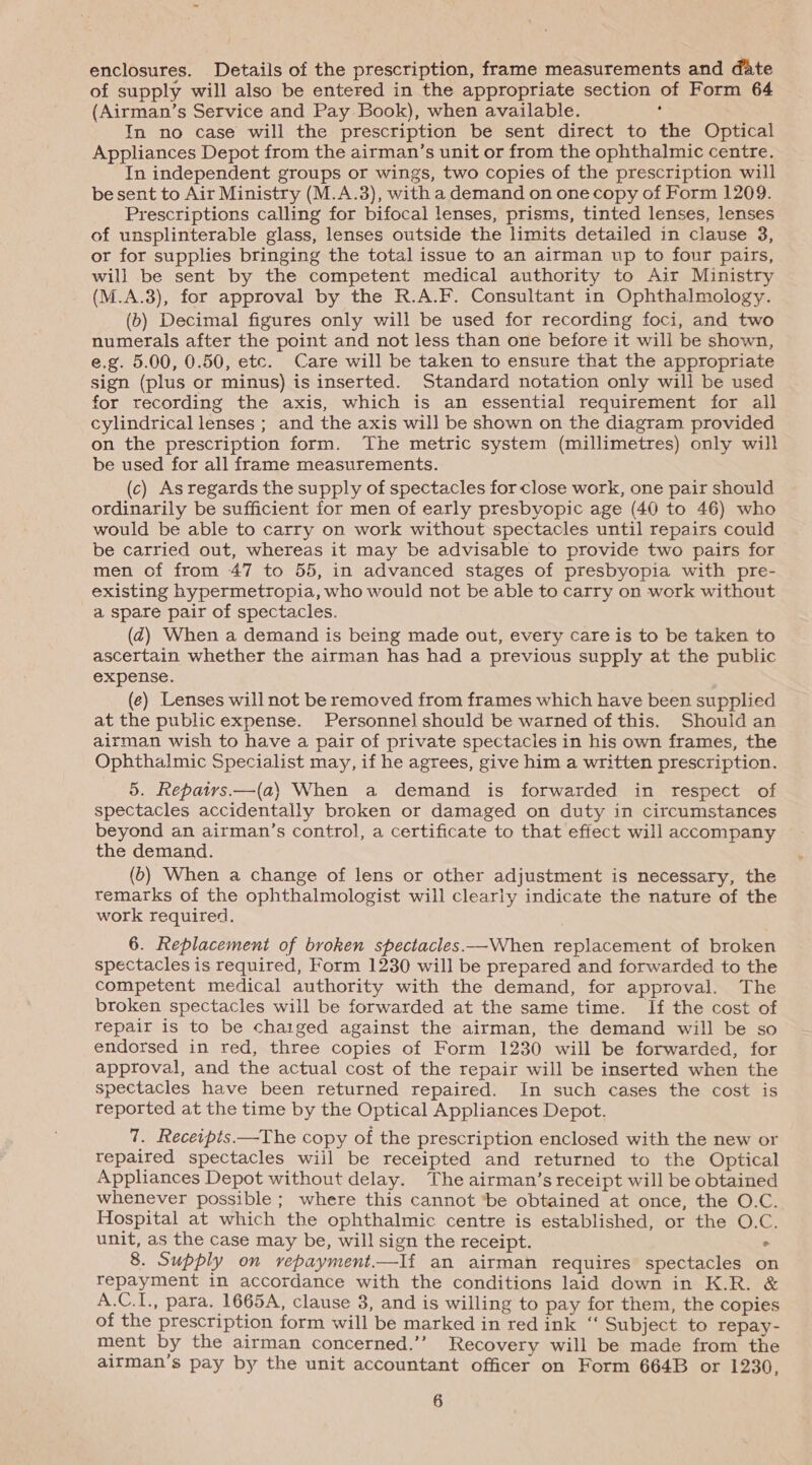 enclosures. Details of the prescription, frame measurements and date of supply will also be entered in the appropriate section of Form 64 (Airman’s Service and Pay Book), when available. ‘ In no case will the prescription be sent direct to the Optical Appliances Depot from the airman’s unit or from the ophthalmic centre. In independent groups or wings, two copies of the prescription will be sent to Air Ministry (M.A.3), with a demand on one copy of Form 1209. Prescriptions calling for bifocal lenses, prisms, tinted lenses, lenses of unsplinterable glass, lenses outside the limits detailed in clause 3, or for supplies bringing the total issue to an airman up to four pairs, will be sent by the competent medical authority to Air Ministry (M.A.3), for approval by the R.A.F. Consultant in Ophthalmology. (b) Decimal figures only will be used for recording foci, and two numerals after the point and not less than one before it will be shown, e.g. 5.00, 0.50, etc. Care will be taken to ensure that the appropriate sign (plus or minus) is inserted. Standard notation only will be used for recording the axis, which is an essential requirement for all cylindrical lenses ; and the axis will be shown on the diagram provided on the prescription form. The metric system (millimetres) only will be used for all frame measurements. (c) As regards the supply of spectacles for close work, one pair should ordinarily be sufficient for men of early presbyopic age (40 to 46) who would be able to carry on work without spectacles until repairs could be carried out, whereas it may be advisable to provide two pairs for men of from 47 to 55, in advanced stages of presbyopia with pre- existing hypermetropia, who would not be able to carry on work without a spare pair of spectacles. (@) When a demand is being made out, every care is to be taken to ascertain whether the airman has had a previous supply at the public expense. (e) Lenses will not be removed from frames which have been supplied at the public expense. Personnel should be warned of this. Should an airman wish to have a pair of private spectacles in his own frames, the Ophthalmic Specialist may, if he agrees, give him a written prescription. 5. Repatrs.—(a\} When a demand is forwarded in respect of spectacles accidentally broken or damaged on duty in circumstances beyond an airman’s control, a certificate to that effect will accompany the demand. (b) When a change of lens or other adjustment is necessary, the remarks of the ophthalmologist will clearly indicate the nature of the work required. 6. Replacement of broken spectacles —When replacement of broken spectacles is required, Form 1230 will be prepared and forwarded to the competent medical authority with the demand, for approval. The broken spectacles will be forwarded at the same time. If the cost of repair is to be chatged against the airman, the demand will be so endorsed in red, three copies of Form 1230 will be forwarded, for approval, and the actual cost of the repair will be inserted when the spectacles have been returned repaired. In such cases the cost is reported at the time by the Optical Appliances Depot. 7. Receipis.—The copy of the prescription enclosed with the new or repaired spectacles wiil be receipted and returned to the Optical Appliances Depot without delay. The airman’s receipt will be obtained whenever possible ; where this cannot ‘be obtained at once, the O.C. Hospital at which the ophthalmic centre is established, or the O.C. unit, as the case may be, will sign the receipt. ° 8. Supply on vepayment.—If an airman requires spectacles on repayment in accordance with the conditions laid down in K.R. &amp; A.C.I., para. 1665A, clause 3, and is willing to pay for them, the copies of the prescription form will be marked in red ink “ Subject to repay- ment by the airman concerned.’’ Recovery will be made from the airman’s pay by the unit accountant officer on Form 664B or 1230,