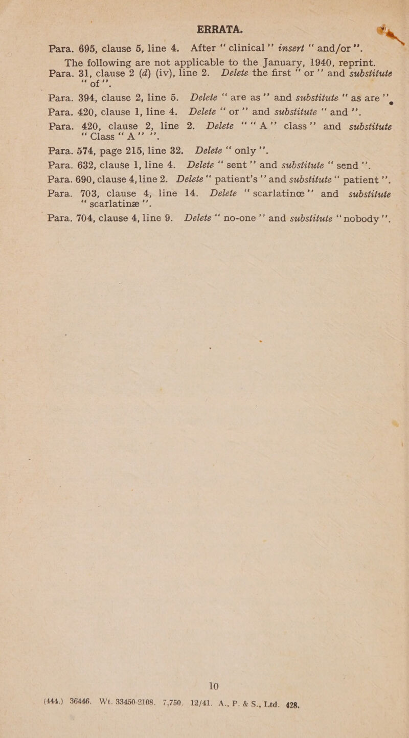 ERRATA. wa Para. 695, clause 5, line 4. After “ clinical’’ insert “‘ and/or”’. The following are not applicable to the January, 1940, reprint. Para. 31, clause 2 (d) (iv), line 2. Delete the first “ or’’ and substitute Para. 394, clause 2, line 5. Delete “‘ are as’’ and substitute ‘“‘ as are’’ . Para. 420, clause 1, line 4. Delete “‘ or’’ and substitute ‘‘ and ’’. Para. 420, clause 2, line 2. Delete ““‘A’’ class’’ and substitute eé Class ee A 9? hhh Para. 574, page 215, line 32. Delete “ only’’. Para. 632, clause 1, line 4. Delete ‘‘ sent’’ and substitute ‘‘ send ’’. Para. 690, clause 4,line 2. Delete ‘‘ patient’s’’ and substitute “‘ patient ’’. Para. 703, clause 4, line 14. Delete ‘‘ scarlatince’’ and substitute “ scarlatine ’’. Para. 704, clause 4, line 9. Delete ‘‘ no-one ’’ and substitute ‘‘nobody’’. 10 (444) 36446. Wt. 33450-2108. 7,750. 12/41. A., P.&amp;S., Ltd. 428.