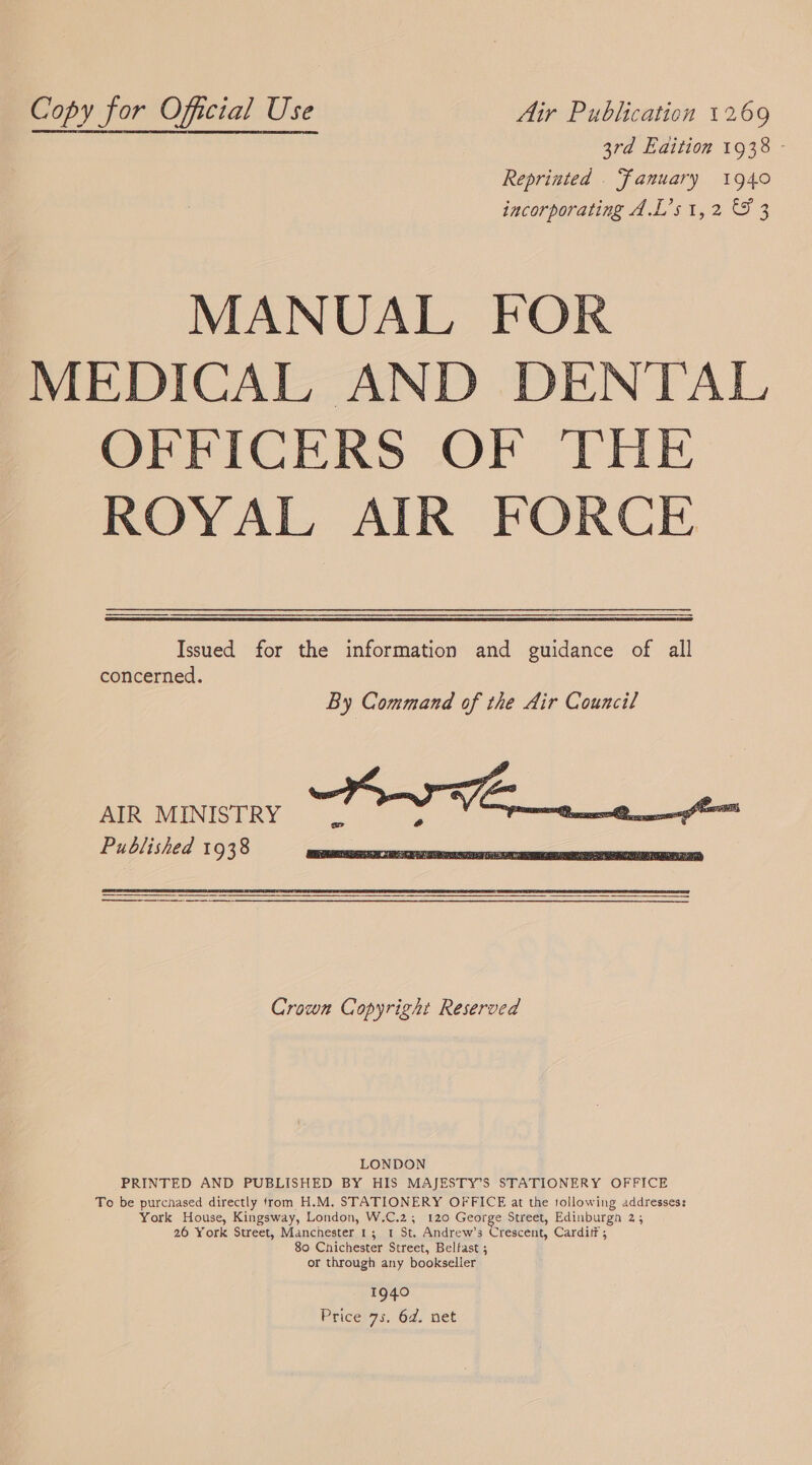 Copy for Oficial Use Air Publication 1269 3rd Edition 1938 - Reprinted . Fanuary 1940 incorporating A.L’s 1,2 &amp; 3 MANUAL FOR MEDICAL AND DENTAL OFFICERS OF THE ROYAL AIR FORCE  Issued for the information and guidance of all concerned. AIR MINISTRY Published 1938    Crown Copyright Reserved LONDON PRINTED AND PUBLISHED BY HIS MAJESTY’S STATIONERY OFFICE To be purchased directly from H.M. STATIONERY OFFICE at the tollowing addresses: York House, Kingsway, London, W.C.2;, 120 George Street, Edinburgh 2 ; 26 York Street, Manchester 1; 1 St. Andrew’s Crescent, Carditf ; 80 Chichester Street, Belfast ; or through any bookseller 1940 Price 73. 6d. net