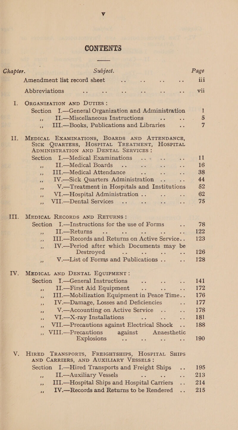 CONTENTS rr Chapter. Subject. Amendment list record sheet Abbreviations I. ORGANIZATION AND DUTIES: Section I.—General Organization and Administration - II.—Miscellaneous Instructions “oe », JIII.—Books, Publications and Libraries II. Mepicat EXAMINATIONS, BOARDS AND ATTENDANCE, SICK QUARTERS, HosPITAL TREATMENT, HOSPITAL ADMINISTRATION AND DENTAL SERVICES: Section I.—Medical Examinations 8 II.—Medical Boards ,», III.—Medical Attendance t IV.—Sick Quarters Administration Es V.—Treatment in Hospitals and fastidttions », WI.—Hospital Administration .. ,», WII.—Dental Services x III. MerpicaL REcoRDS AND RETURNS: Section J.—Instructions for the use of Forms a IIT.—Returns » IIy.—Records and pote. on Metite ie ea IV.—Period after which Documents may be Destroyed ‘ ee ae a V.—List of Forms and Papucstioks ah ITV. MeEpIcAL AND DENTAL EQUIPMENT: Section JI.—General Instructions ‘ II.—First Aid Equipment : ‘ », III.—Mobilization Equipment in Peace ide. ,», 1V.—Damage, Losses and Deficiencies cs V.—Accounting on Active Service an VI.—X-ray Installations ee ,», WII.—Precautions against Picea! Shock sa » WIII.—Precautions against Anaesthetic Explosions ég : au V. HIRED TRANSPORTS, FREIGHTSHIPS, HoSPITAL SHIPS AND CARRIERS, AND AUXILIARY VESSELS: Section I.—Hired Transports and Freight Ships .. ‘sp II.—Auxiliary Vessels : ‘ », III.—Hospital Ships and Hosea ie seic ,, 1V.—Records and Returns to be Rendered Page iii vil N91 11 16 38 44 52 62 75 78 122 123 126 128 141 172 176 177 178 181 188 190 195 213 214 215