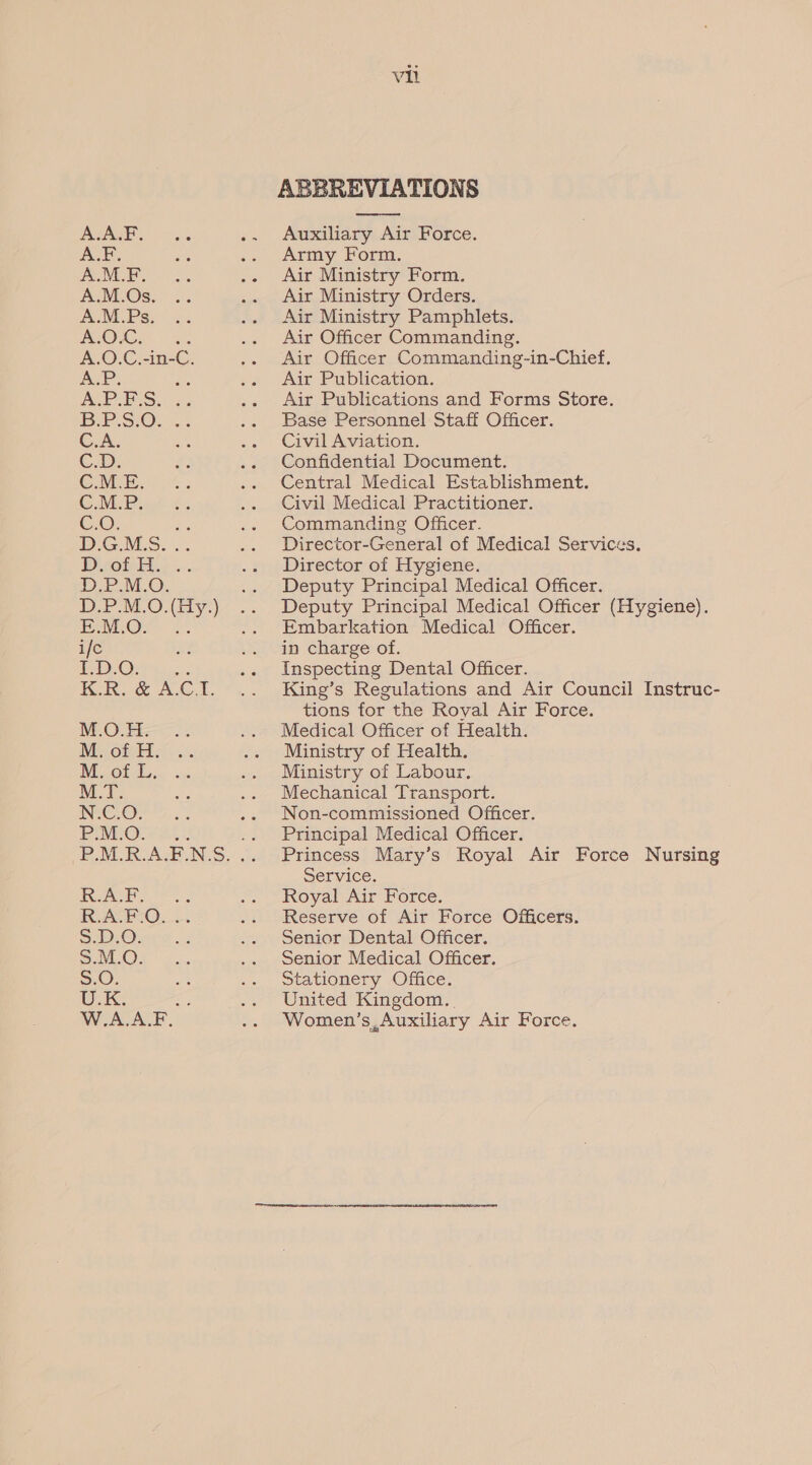A.A.F. A.F. A.M.F. A.M.Os. A.M.Ps. OOK: A.O.C.-in- us A.P. a, ARP ECS. 2, BSE S/O. 2. C.A. a, C.D, # C.M.E. ‘ Cie Pink £ CoO: oe D.G.MLS. .. D sot EH.» .-. ae MO. DP MO. By.) PALOe 2: ifc a I.D.O: ue KOR. a A.C I MOLE... Mi OfAT BLOt Bsc « M.T. ae INCH Rae. 5. Eros... P.M.R.A.F.N.S es + Fe, RA FO... SDOrss. SuvOy .. S.O. U.K: W.A.ALF vil ABBREVIATIONS Auxiliary Air Force. Army Form. Air Ministry Form. Air Ministry Orders. Air Ministry Pamphlets. Air Officer Commanding. Air Officer Commanding-in-Chief, Air Publication. Air Publications and Forms Store. Base Personnel Staff Officer. Civil Aviation. Confidential Document. Central Medical Establishment. Civil Medical Practitioner. Commanding Officer. Director-General of Medical Services. Director of Hygiene. Deputy Principal Medical Officer. Deputy Principal Medical Officer (Hygiene). Embarkation Medical Officer. in charge of. Inspecting Dental Officer. King’s Regulations and Air Council Instruc- tions for the Royal Air Force. Medical Officer of Health. Ministry of Health. Ministry of Labour. Mechanical Transport. Non-commissioned Officer. Principal Medical Officer. Princess Mary’s Royal Air Force Nursing Service. Royal Air Force. Reserve of Air Force Officers. Senior Dental Officer. Senior Medical Officer. Stationery Office. United Kingdom. . Women’s, Auxiliary Air Force. 