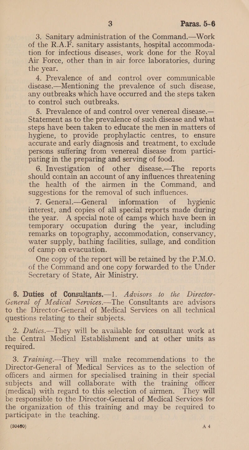 3. Sanitary administration of the Command.—Work of the R.A.F. sanitary assistants, hospital accommoda- tion for infectious diseases, work done for the Royal Air Force, other than in air force laboratories, during the year. | 4. Prevalence of and control over communicable disease.—Mentioning the prevalence of such disease, any outbreaks which have occurred and the steps taken to control such outbreaks. 5. Prevalence of and control over venereal disease.— Statement as to the prevalence of such disease and what steps have been taken to educate the men in matters of hygiene, to provide prophylactic centres, to ensure accurate and early diagnosis and treatment, to exclude persons suffering from venereal disease from partici- pating in the preparing and serving of food. 6. Investigation of other disease——The reports should contain an account of any influences threatening the health of the airmen in the Command, and suggestions for the removal of such influences. 7. General—General information of hygienic interest, and copies of all special reports made during the year. A special note of camps which have been in temporary occupation during the year, including remarks on topography, accommodation, conservancy, water supply, bathing facilities, sullage, and condition of camp on evacuation. One copy of the report will be retained by the P.M.O. of the Command and one copy forwarded to the Under Secretary of State, Air Ministry. 6. Duties of Consultants.—1. Advisors to the Dutrector- General of Medical Services—The Consultants are advisors to the Director-General of Medical Services on all technical — questions relating to their subjects. 2. Duties —They will be available for consultant work at the Central Medical Establishment and at other units as required. 3. Traimimg.—They will make recommendations to the Director-General of Medical Services as to the selection of officers and airmen for specialised training in their special subjects and will collaborate with the training officer (medical) with regard to this selection of airmen. They will be responsible to the Director-General of Medical Services for the organization of this training and may be required to participate in the teaching.