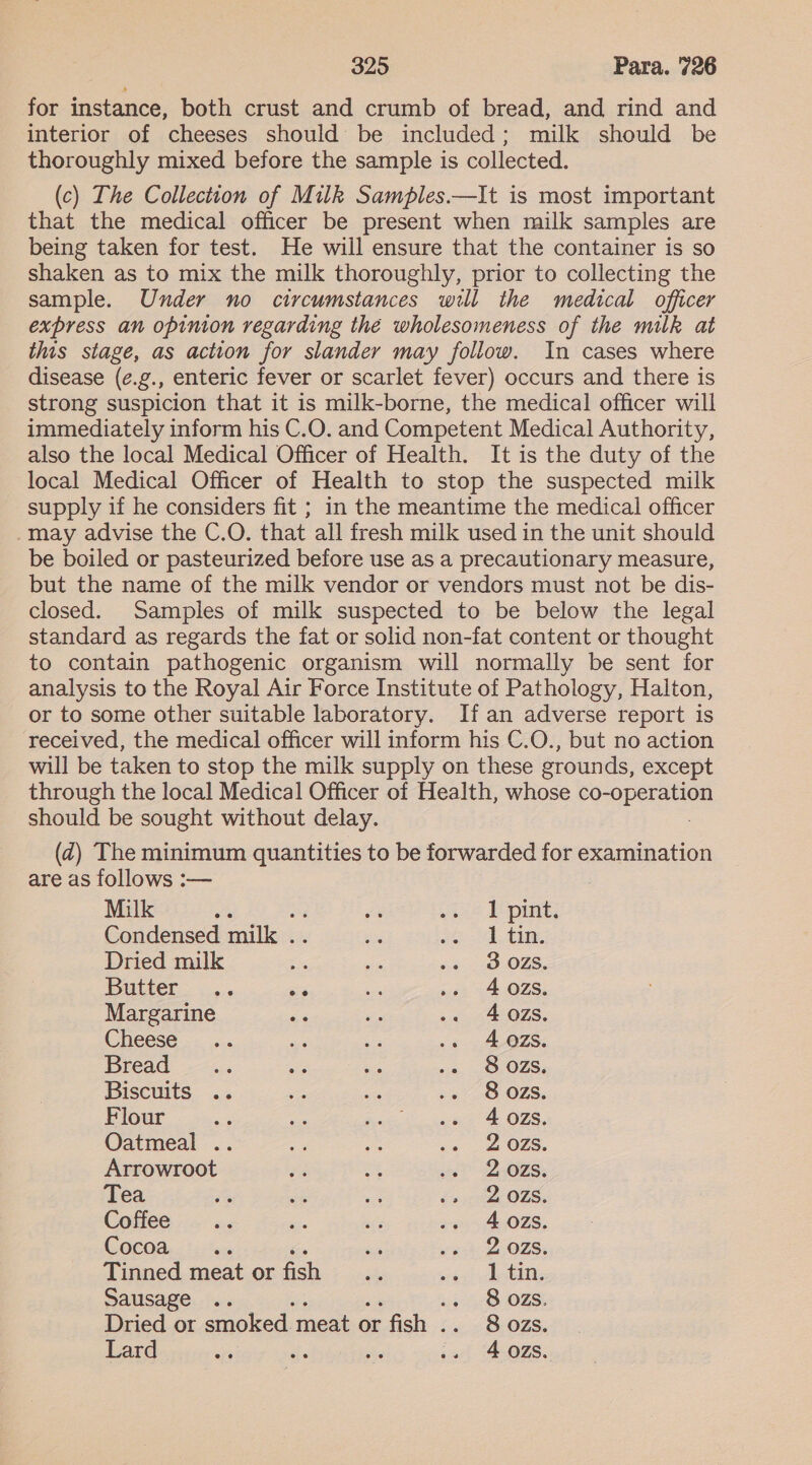 for instance, both crust and crumb of bread, and rind and interior of cheeses should be included; milk should be thoroughly mixed before the sample is collected. (c) The Collection of Milk Samples.—It is most important that the medical officer be present when milk samples are being taken for test. He will ensure that the container is so shaken as to mix the milk thoroughly, prior to collecting the sample. Under no circumstances will the medical officer express an opinion regarding thé wholesomeness of the milk at this stage, as action for slander may follow. In cases where disease (¢.g., enteric fever or scarlet fever) occurs and there is strong suspicion that it is milk-borne, the medical officer will immediately inform his C.O. and Competent Medical Authority, also the local Medical Officer of Health. It is the duty of the local Medical Officer of Health to stop the suspected milk supply if he considers fit ; in the meantime the medical officer -may advise the C.O. that all fresh milk used in the unit should be boiled or pasteurized before use as a precautionary measure, but the name of the milk vendor or vendors must not be dis- closed. Samples of milk suspected to be below the legal standard as regards the fat or solid non-fat content or thought to contain pathogenic organism will normally be sent for analysis to the Royal Air Force Institute of Pathology, Halton, or to some other suitable laboratory. If an adverse report is received, the medical officer will inform his C.O., but no action will be taken to stop the milk supply on these grounds, except through the local Medical Officer of Health, whose Pose persaes should be sought without delay. (Z@) The minimum quantities to be forwarded for examination are as follows :— | Milk ‘ es 2 A pint; Condensed aie abe oi: AL ty, Dried milk Fs ie we 3.025; Butter .. = a ». 4028. Margarine aa oF -. 4025s. Cheese .. es ee .. 4802S. Bread ba e as .. S8OZS. Biscuits .. = 25 .. S80oOzZs. Flour S Mes Sook, #3 cone & OFS, Oatmeal .. a8 ee .2 2028S. Arrowroot eA a wit QOS. Tea 5 ae a Exit O75. Coffee ue si, na -. 4028. Cocoa - es ga 2 OLS; Tinned meat or OES ate rete ahi Sausage .. «+ 8 OZS. Dried or apie: mento or Age ci LOLS. Lard es on os .. 4028S.