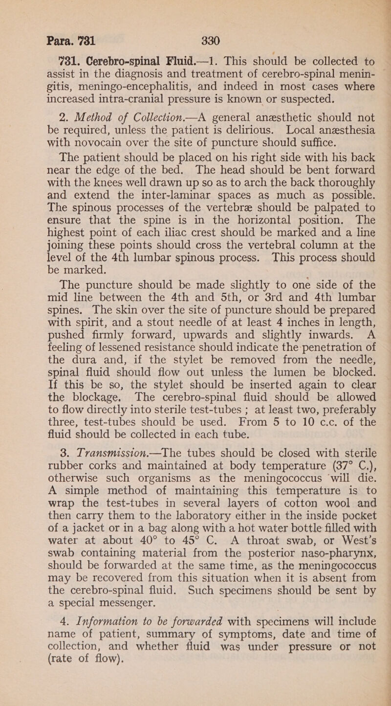 “ol. Cerebro-spinal Fluid.—1. This should be collected to assist in the diagnosis and treatment of cerebro-spinal menin- gitis, meningo-encephalitis, and indeed in most cases where increased intra-cranial pressure is known or suspected. 2. Method of Collection.—A general anesthetic should not be required, unless the patient is delirious. Local anesthesia with novocain over the site of puncture should suffice. The patient should be placed on his right side with his back near the edge of the bed. The head should be bent forward with the knees well drawn up so as to arch the back thoroughly and extend the inter-laminar spaces as much as possible. The spinous processes of the vertebre should be palpated to ensure that the spine is in the horizontal position. The highest point of each iliac crest should be marked and a line joining these points should cross the vertebral column at the level of the 4th lumbar spinous process. This process should be marked. The puncture should be made slightly to one side of the mid line between the 4th and 5th, or 3rd and 4th lumbar spines. The skin over the site of puncture should be prepared with spirit, and a stout needle of at least 4 inches in length, pushed firmly forward, upwards and slightly inwards. A feeling of lessened resistance should indicate the penetration of the dura and, if the stylet be removed from the needle, spinal fluid should flow out unless the lumen be blocked. If this be so, the stylet should be inserted again to clear the blockage. The cerebro-spinal fluid should be allowed to flow directly into sterile test-tubes ; at least two, preferably three, test-tubes should be used. From 5 to 10 c.c. of the fluid should be collected in each tube. 3. Tvransmission.—The tubes should be closed with sterile rubber corks and maintained at body temperature (37° C.), otherwise such organisms as the meningococcus ‘will die. A simple method of maintaining this temperature is to wrap the test-tubes in several layers of cotton wool and then carry them to the laboratory either in the inside pocket of a jacket or in a bag along with a hot water bottle filled with water at about 40° to 45° C. A throat swab, or West’s swab containing material from the posterior naso-pharynx, should be forwarded at the same time, as the meningococcus may be recovered from this situation when it is absent from the cerebro-spinal fluid. Such specimens should be sent by a special messenger. 4. Information to be forwarded with specimens will include name of patient, summary of symptoms, date and time of collection, and whether fluid was under pressure or not (rate of flow).