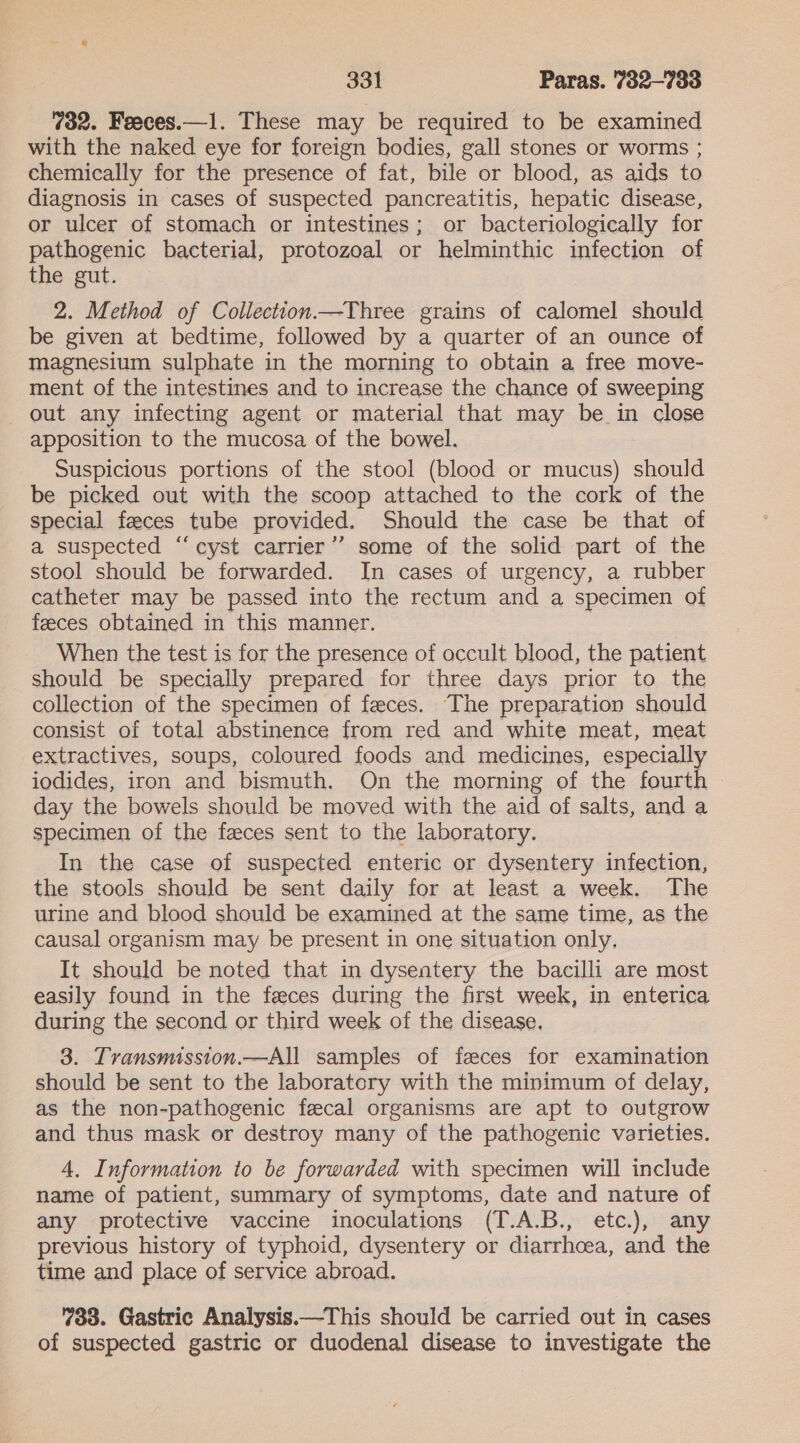 732. Feeces.—1. These may be required to be examined with the naked eye for foreign bodies, gall stones or worms ; chemically for the presence of fat, bile or blood, as aids to diagnosis in cases of suspected pancreatitis, hepatic disease, or ulcer of stomach or intestines; or bacteriologically for pathogenic bacterial, protozoal or helminthic infection of the gut. 2. Method of Collection.—Three grains of calomel should be given at bedtime, followed by a quarter of an ounce of magnesium sulphate in the morning to obtain a free move- ment of the intestines and to increase the chance of sweeping out any infecting agent or material that may be in close apposition to the mucosa of the bowel. Suspicious portions of the stool (blood or mucus) should be picked out with the scoop attached to the cork of the special feeces tube provided. Should the case be that of a suspected “‘cyst carrier’? some of the solid part of the stool should be forwarded. In cases of urgency, a rubber catheter may be passed into the rectum and a specimen of feeces obtained in this manner. When the test is for the presence of occult blood, the patient should be specially prepared for three days prior to the collection of the specimen of feeces. The preparation should consist of total abstinence from red and white meat, meat extractives, soups, coloured foods and medicines, especially iodides, iron and bismuth. On the morning of the fourth day the bowels should be moved with the aid of salts, and a specimen of the faeces sent to the laboratory. . In the case of suspected enteric or dysentery infection, the stools should be sent daily for at least a week. The urine and blood should be examined at the same time, as the causal organism may be present in one situation only, It should be noted that in dysentery the bacilli are most easily found in the feces during the first week, in enterica during the second or third week of the disease. 3. Transmission.—All samples of feces for examination should be sent to the laboratory with the minimum of delay, as the non-pathogenic fecal organisms are apt to outgrow and thus mask or destroy many of the pathogenic varieties. 4, Information to be forwarded with specimen will include name of patient, summary of symptoms, date and nature of any protective vaccine inoculations (T.A.B., etc.), any previous history of typhoid, dysentery or diarrhoea, and the time and place of service abroad. 733. Gastric Analysis.—This should be carried out in cases of suspected gastric or duodenal disease to investigate the