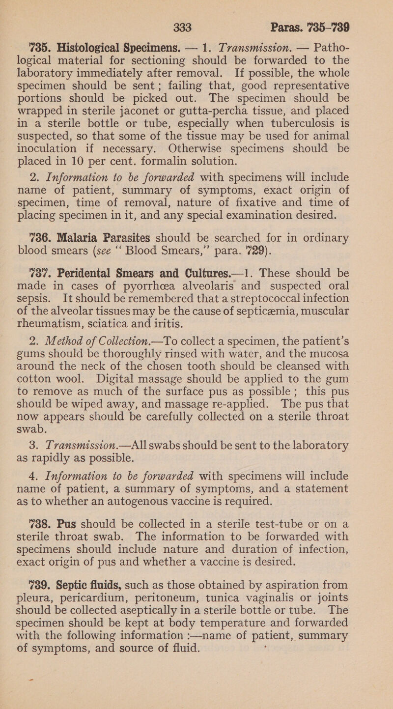 735. Histological Specimens. — 1. Tvansmission. — Patho- logical material for sectioning should be forwarded to the laboratory immediately after removal. If possible, the whole specimen should be sent; failing that, good representative portions should be picked out. The specimen should be wrapped in sterile jaconet or gutta-percha tissue, and placed in a sterile bottle or tube, especially when tuberculosis is suspected, so that some of the tissue may be used for animal inoculation if necessary. Otherwise specimens should be placed in 10 per cent. formalin solution. 2. Information to be forwarded with specimens will include name of patient, summary of symptoms, exact origin of specimen, time of removal, nature of fixative and time of placing specimen in it, and any special examination desired. 736. Malaria Parasites should be searched for in ordinary blood smears (see ‘‘ Blood Smears,” para. 729). 73¢. Peridental Smears and Cultures.—1. These should be made in cases of pyorrhcea alveolaris and suspected oral sepsis. It should be remembered that a streptococcal infection of the alveolar tissues may be the cause of septicaemia, muscular rheumatism, sciatica and iritis. 2. Method of Collection.—To collect a specimen, the patient’s gums should be thoroughly rinsed with water, and the mucosa around the neck of the chosen tooth should be cleansed with cotton wool. Digital massage should be applied to the gum to remove as much of the surface pus as possible; this pus should be wiped away, and massage re-applied. The pus that now appears should be carefully collected on a sterile throat swab. 3. Tvansmission.—All swabs should be sent to the laboratory as rapidly as possible. 4. Information to be forwarded with specimens will include name of patient, a summary of symptoms, and a statement as to whether an autogenous vaccine is required. 738. Pus should be collected in a sterile test-tube or on a sterile throat swab. The information to be forwarded with specimens should include nature and duration of infection, exact origin of pus and whether a vaccine is desired. 739. Septic fluids, such as those obtained by aspiration from pleura, pericardium, peritoneum, tunica vaginalis or joints should be collected aseptically in a sterile bottle or tube. The specimen should be kept at body temperature and forwarded with the following information :—name of patient, summary of sie eau and source of fluid.