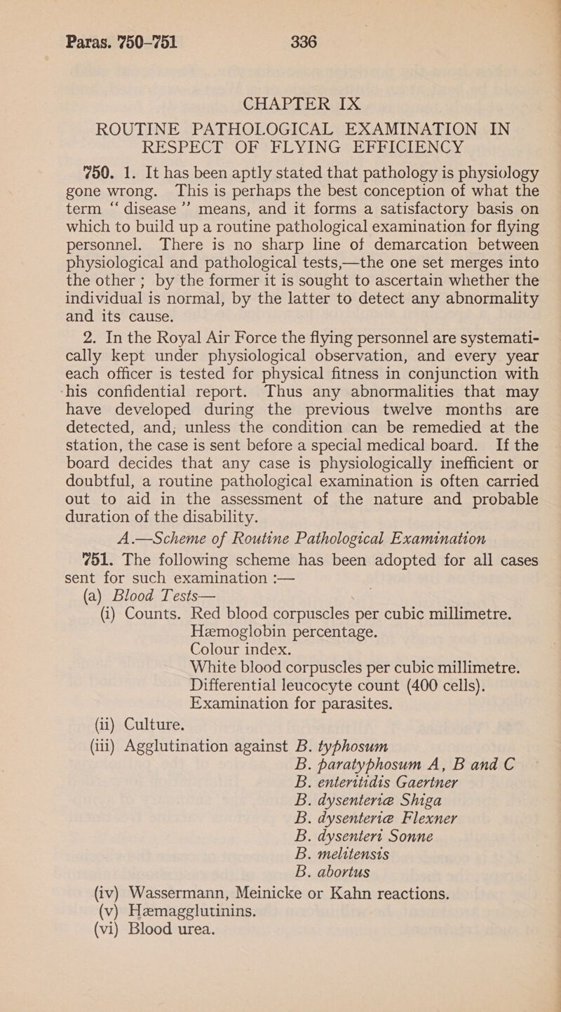 CHAPTER IX ROUTINE PATHOLOGICAL EXAMINATION IN RESPECT OF FLYING EFFICIENCY 750. 1. It has been aptly stated that pathology is physiology gone wrong. This is perhaps the best conception of what the term “‘ disease’? means, and it forms a satisfactory basis on which to build up a routine pathological examination for flying personnel. There is no sharp line of demarcation between physiological and pathological tests——the one set merges into the other ; by the former it is sought to ascertain whether the individual is normal, by the latter to detect any abnormality and its cause. 2. In the Royal Air Force the flying personnel are systemati- cally kept under physiological observation, and every year each officer is tested for physical fitness in conjunction with ‘his confidential report. Thus any abnormalities that may have developed during the previous twelve months are detected, and; unless the condition can be remedied at the station, the case is sent before a special medical board. If the board decides that any case is physiologically inefficient or doubtful, a routine pathological examination is often carried out to aid in the assessment of the nature and probable duration of the disability. A.—Scheme of Routine Pathological Examination 751. The following scheme has been adopted for all cases sent for such examination :— (a) Blood Tests— (i) Counts. Red blood corpuscles per cubic millimetre. Hemoglobin percentage. Colour index. White blood corpuscles per cubic millimetre. Differential leucocyte count (400 cells). Examination for parasites. (i) Culture. (iii) Agglutination against B. typhosum . paratyphosum A, B and C . enteritidis Gaertner . dysenteriea Shiga . dysentert@ Flexner . dysentert Sonne . melitensis . abortus (iv) Wassermann, Meinicke or Kahn reactions. (v) Hemagglutinins. (vi) Blood urea. Baoan and