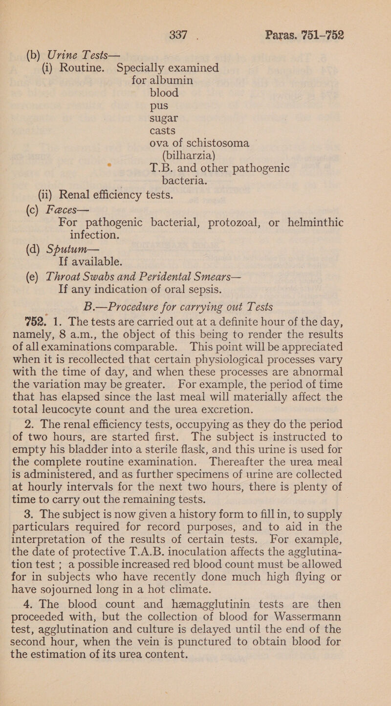 (b) Urine Tests— (i) Routine. Specially examined for albumin blood pus sugar casts ova of schistosoma (bilharzia) : T.B. and other pathogenic . bacteria. (ii) Renal efficiency tests. (c) Faeces— For pathogenic bacterial, protozoal, or helminthic infection. (d) Sputum— If available. (e) Throat Swabs and Peridental Smears— If any indication of oral sepsis. B.—Procedure for carrying out Tests 752. 1. The tests are carried out at a definite hour of the day, namely, 8 a.m., the object of this being to render the results of allexaminations comparable. This point will be appreciated when it is recollected that certain physiological processes vary with the time of day, and when these processes are abnormal the variation may be greater. For example, the period of time that has elapsed since the last meal will materially affect the total leucocyte count and the urea excretion. 2. The renal efficiency tests, occupying as they do the period of two hours, are started first. The subject is instructed to empty his bladder into a sterile flask, and this urine is used for the complete routine examination. Thereafter the urea meal is administered, and as further specimens of urine are collected at hourly intervals for the next two hours, there is plenty of time to carry out the remaining tests. ; 3. The subject is now given a history form to fillin, to supply particulars required for record purposes, and to aid in the interpretation of the results of certain tests. For example, the date of protective T.A.B. inoculation affects the agglutina- tion test ; a possible increased red blood count must be allowed for in subjects who have recently done much high flying or have sojourned long in a hot climate. 4. The blood count and hemagglutinin tests are then proceeded with, but the collection of blood for Wassermann test, agglutination and culture is delayed until the end of the second hour, when the vein is punctured to obtain blood for the estimation of its urea content.