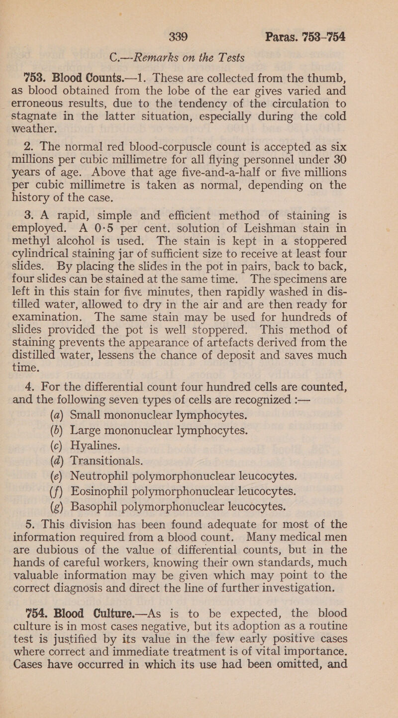 C.—Remarks on the Tests 753. Blood Counts.—1. These are collected from the thumb, as blood obtained from the lobe of the ear gives varied and _ erroneous results, due to the tendency of the circulation to stagnate in the latter situation, especially during the cold weather, 2. The normal red blood-corpuscle count is accepted as six millions per cubic millimetre for all flying personnel under 30 years of age. Above that age five-and-a-half or five millions per cubic millimetre is taken as normal, depending on the history of the case. 3. A rapid, simple and efficient method of staining is employed. A 0-5 per cent. solution of Leishman stain in methyl alcohol is used. The stain is kept in a stoppered cylindrical staining jar of sufficient size to receive at least four slides. By placing the slides in the pot in pairs, back to back, four slides can be stained at the same time. The specimens are left in this stain for five minutes, then rapidly washed in dis- tilled water, allowed to dry in the air and are then ready for examination. The same stain may be used for hundreds of slides provided the pot is well stoppered. This method of staining prevents the appearance of artefacts derived from the distilled water, lessens the chance of deposit and saves much time. 4, For the differential count four hundred cells are counted, and the following seven types of cells are recognized :— (2) Small mononuclear lymphocytes. (6) Large mononuclear lymphocytes. (c) Hyalines. (2) Transitionals. (e) Neutrophil polymorphonuclear leucocytes. (f) Eosinophil polymorphonuclear leucocytes. | (g) Basophil polymorphonuclear leucocytes. 5. This division has been found adequate for most of the information required from a blood count. Many medical men are dubious of the value of differential counts, but in the hands of careful workers, knowing their own standards, much valuable information may be given which may point to the correct diagnosis and direct the line of further investigation. 754. Blood Culture.—As is to be expected, the blood culture is in most cases negative, but its adoption as a routine test is justified by its value in the few early positive cases where correct and immediate treatment is of vital importance. Cases have occurred in which its use had been omitted, and