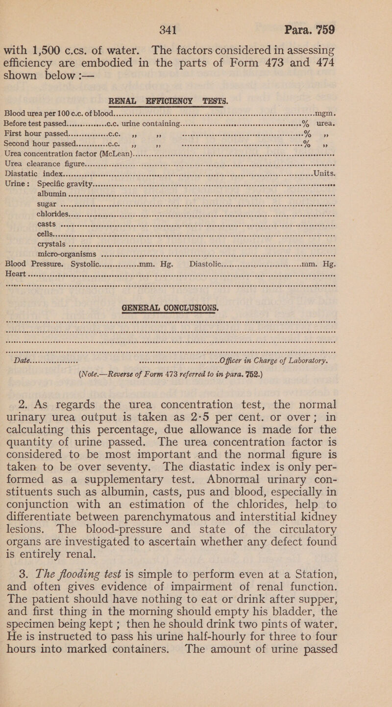with 1,500 c.cs. of water. The factors considered in assessing efficiency are embodied in the parts of Form 473 and 474 shown below :— RENAL EFFICIENCY TESTS. lOO Upea perl OOlEZC. OL DIOOd, «cates nacteras sedestead ote taades eae ae etna cee teas cscedecesreenedacsessecss mgm. Before test passed....cc.sescevee C.CHULINE COMLAIMING oveuceste-eseces Rouse decwaheededeesteree % urea. First hour passed.........ssc0e CLO as; Ain EM Gehl Uiclatale keine eeomaas ce ssokimecslpaneicwas ees Otay: Second hour passed.........+.. Cc te ok Wane Rees asa aOaaion saee otiebe Seumaae eae vase ests Oa ees Urea concentration LACEOE (IMCILEAM) a .08 con.cin sleaeisctenieisig aie cis a dcrelstiels wate vials deine siaile alsa dots tacie vatcreetise cewemelne Wmeam OlEAFAN CO NAAT C soc0 cnt ae staseas oe so Fao acs siecle cielo hao Sate ohne blocs os deblusbicldsdidee Pesive cies sdeee eestecs PPIASE REICH AINOOK 501i da ccd saoveeone aya cken essai ahicaepue die aaa penenaecplalbabs sighpeaeddGianicasebabes asap devedes Units. RE AREO SS SDCCIIC) OUD UEUY otc dcaicislsi a's. so kcasidhse Lop sae on send cos aaaaecodacas bene sdboaiebidleeasensisiesea eng eee SUGAED ee wo seor os eos acs dosage cbeteatdoehs siete sa tt oa odetees oe ba eaab rane t ua naget isa skaaeeaene woceton OUVSCALS Ir scceecos eae eectce iccce score ac ewen iv nemon wee ee eiicten sisitielee oto oils bidivoig Su sionidlncts Gah eiie sisealosio ties MMICEO-OLSATMISMNS - 23/4; 25 Seeaeniesaelatasosid sabcaewneng seicpeed voaitemaeienndve sensu tetdecacsateasadeeceites ss Blood Pressure. Systolic............00« mm. Hg. Diastolicz.:....i52 auisgh AAMEVES eos mm. Hg. ME ed cian ah ie bale oNig ac tesa saad bene seco eubiSaaak es twas pinsingacinevesieiks «Noe gawk vyageesee todos gang beminos ca destendoweeds SSOSOSETOO SOE HO TEST OEE HE EET ESOL ESSOOOOOSES TOSSED OORAOTSOSHSO STS OHO HOHO THO HHS ES EEOHH OSH OST E SE OESSSOHOOSHPE TOS SSOOOS SMO OOSD PH POO Heo eH OOOO HOT EHH OLEH HS OOOH OOOOH EH TOTS SOTOTOOO OTS OO OT ODOOOOTS HLH OOOOH SOS OSH ATO SCHOTT OTH HHH SOD EHH SO OOH EHO DH OO EDOFOOD CO OCC SO SOE DOT HE THESES EEE HOES ESSE FEDS SE POSTOSOEEO SOS SESS TO OOO SSF OSHSOSEEO TOS SSO OHSS HOHE HH SOS DOES EHS ESOOSL HOTS OOOH ODOT TE O0O® PO OOH OLEH TASTE HOSE DO EE EE HEE EOE SESH TOE SOSH OOS E OS ODOD SOS OSS SOSH TOTES HTD SHS OTEOTOO EDO OSH OO OSHS OOTEOH HHH SOTLEH ESOP OSE TO ODE SO PCH OSCR OSH HS EOO TOT TES SEOE ERTS SHA SEH SEEDED ES ESESESO SOSH OHS TOSSED SDSS SESS SOS SOSOESOOSSOOSTO ESS SOS SE ESET SOOS HEED EEE ESO EO EDD (Note.—Reverse of Form 478 referred to in para. 452.) 2. As regards the urea concentration test, the normal urinary urea output is taken as 2-5 per cent. or over; in calculating this percentage, due allowance is made for the quantity of urine passed. The urea concentration factor is considered to be most important and the normal figure is taken to be over seventy. The diastatic index is only per- formed as a supplementary test. Abnormal urinary con- stituents such as albumin, casts, pus and blood, especially in conjunction with an estimation of the chlorides, help to differentiate between parenchymatous and interstitial kidney lesions. The blood-pressure and state of the circulatory organs are investigated to ascertain whether any defect found is entirely renal. 3. The flooding test is simple to perform even at a Station, and often gives evidence of impairment of renal function. The patient should have nothing to eat or drink after supper, and first thing in the morning should empty his bladder, the specimen being kept ; then he should drink two pints of water, He is instructed to pass his urine half-hourly for three to four hours into marked containers. The amount of urine passed