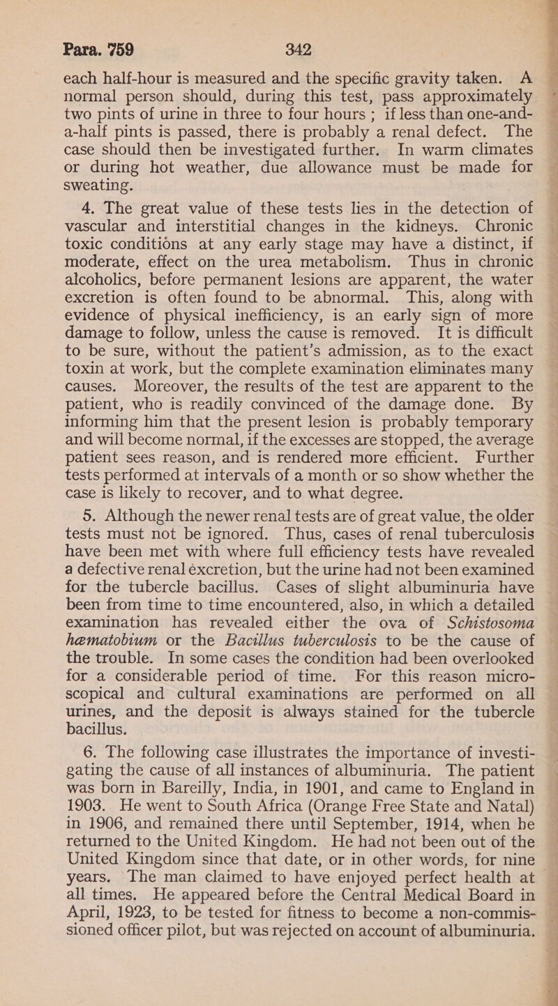 each half-hour is measured and the specific gravity taken. A normal person should, during this test, pass approximately two pints of urine in three to four hours ; if less than one-and- a-half pints is passed, there is probably a renal defect. The case should then be investigated further. In warm climates or during hot weather, due allowance must be made for sweating. 4. The great value of these tests lies in the detection of vascular and interstitial changes in the kidneys. Chronic toxic conditions at any early stage may have a distinct, if moderate, effect on the urea metabolism. Thus in chronic alcoholics, before permanent lesions are apparent, the water excretion is often found to be abnormal. This, along with evidence of physical inefficiency, is an early sign of more damage to follow, unless the cause is removed. It is difficult to be sure, without the patient’s admission, as to the exact toxin at work, but the complete examination eliminates many causes. Moreover, the results of the test are apparent to the patient, who is readily convinced of the damage done. By informing him that the present lesion is probably temporary and will become normal, if the excesses are stopped, the average patient sees reason, and is rendered more efficient. Further tests performed at intervals of a month or so show whether the case is likely to recover, and to what degree. 5. Although the newer renal tests are of great value, the older tests must not be ignored. Thus, cases of renal tuberculosis have been met with where full efficiency tests have revealed a defective renal excretion, but the urine had not been examined for the tubercle bacillus. Cases of slight albuminuria have been from time to time encountered, also, in which a detailed examination has revealed either the ova of Schistosoma hematobium or the Bacillus tuberculosis to be the cause of the trouble. In some cases the condition had been overlooked for a considerable period of time. For this reason micro- scopical and cultural examinations are performed on all urines, and the deposit is always stained for the tubercle bacillus. 6. The following case illustrates the importance of investi- gating the cause of all instances of albuminuria. The patient was born in Bareilly, India, in 1901, and came to England in 1903. He went to South Africa (Orange Free State and Natal) in 1906, and remained there until September, 1914, when he returned to the United Kingdom. He had not been out of the United Kingdom since that date, or in other words, for nine years. The man claimed to have enjoyed perfect health at all times. He appeared before the Central Medical Board in April, 1923, to be tested for fitness to become a non-commis- sioned officer pilot, but was rejected on account of albuminuria. ig f..- a 4] a? See ah