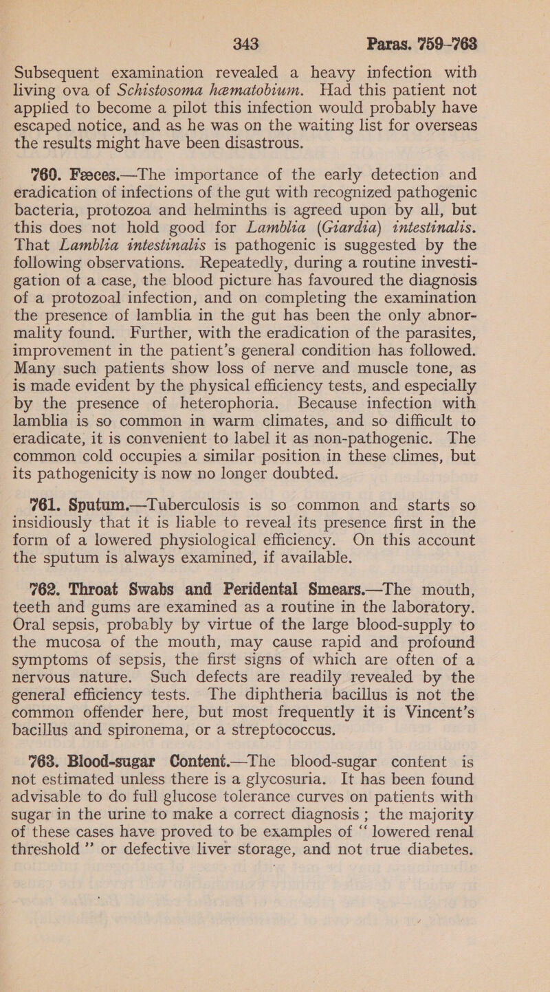 Subsequent examination revealed a heavy infection with living ova of Schistosoma hematobium. Had this patient not applied to become a pilot this infection would probably have escaped notice, and as he was on the waiting list for overseas the results might have been disastrous. 960. Feeces.—The importance of the early detection and eradication of infections of the gut with recognized pathogenic bacteria, protozoa and helminths is agreed upon by all, but this does not hold good for Lamblia (Giardia) intestinalis. That Lamblia intestinalis is pathogenic is suggested by the following observations. Repeatedly, during a routine investi- gation of a case, the blood picture has favoured the diagnosis of a protozoal infection, and on completing the examination the presence of lamblia in the gut has been the only abnor- mality found. Further, with the eradication of the parasites, improvement in the patient’s general condition has followed. Many such patients show loss of nerve and muscle tone, as is made evident by the physical efficiency tests, and especially by the presence of heterophoria. Because infection with lamblia is so common in warm climates, and so difficult to eradicate, it is convenient to label it as non-pathogenic. The common cold occupies a similar position in these climes, but its pathogenicity is now no longer doubted. 761. Sputum.—Tuberculosis is so common and starts so insidiously that it is lable to reveal its presence first in the form of a lowered physiological efficiency. On this account the sputum is always examined, if available. 762. Throat Swabs and Peridental Smears.—The mouth, teeth and gums are examined as a routine in the laboratory. Oral sepsis, probably by virtue of the large blood-supply to the mucosa of the mouth, may cause rapid and profound symptoms of sepsis, the first signs of which are often of a nervous nature. Such defects are readily revealed by the general efficiency tests. The diphtheria bacillus is not the common offender here, but most frequently it is Vincent’s bacillus and spironema, or a streptococcus. 763. Blood-sugar Content.—The blood-sugar content is not estimated unless there is a glycosuria. It has been found advisable to do full glucose tolerance curves on patients with sugar in the urine to make a correct diagnosis ; the majority of these cases have proved to be examples of ‘‘ lowered renal threshold ” or defective liver storage, and not true diabetes.