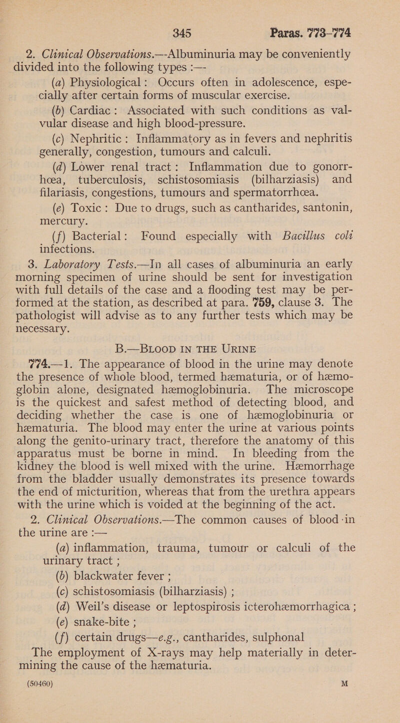 2. Clinical Observations.—-Albuminuria may be conveniently divided into the following types :—- (a) Physiological: Occurs often in adolescence, espe- cially after certain forms of muscular exercise. (b) Cardiac: Associated with such conditions as val- vular disease and high blood-pressure. 3 (c) Nephritic : Inflammatory as in fevers and nephritis generally, congestion, tumours and calculi. | (d) Lower renal tract: Inflammation due to gonorr- hoeea, tuberculosis, schistosomiasis (bilharziasis) and filariasis, congestions, tumours and spermatorrhcea. (ec) Toxic: Due to drugs, such as cantharides, santonin, mercury. (f) Bacterial: Found especially with Bacillus colt infections. 3. Laboratory Tests—In all cases of albuminuria an early morning specimen of urine should be sent for investigation with full details of the case and a flooding test may be per- formed at the station, as described at para. 759, clause 3. The pathologist will advise as to any further tests which may be necessary. B.—BLOOD IN THE URINE 774.—1. The appearance of blood in the urine may denote the presence of whole blood, termed hematuria, or of hemo- globin alone, designated hemoglobinuria. The microscope is the quickest and safest method of detecting blood, and deciding whether the case is one of hemoglobinuria or hematuria. The blood may enter the urine at various points along the genito-urinary tract, therefore the anatomy of this apparatus must be borne in mind. In bleeding from the kidney the blood is well mixed with the urine. Hemorrhage from the bladder usually demonstrates its presence towards the end of micturition, whereas that from the urethra appears with the urine which is voided at the beginning of the act. 2. Clinical Observations—The common causes of blood -in the urine are :— (a) inflammation, trauma, tumour or calculi of the urinary tract ; (0) blackwater fever ; (c) schistosomiasis (bilharziasis) ; (d) Weil’s disease or leptospirosis icterohemorrhagica ; (e) snake-bite ; (f) certain drugs—e.g., cantharides, sulphonal The employment of X-rays may help materially in deter- mining the cause of the hematuria. (50460) M