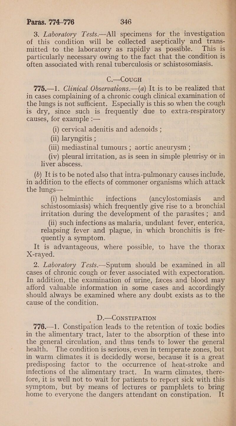 3. Laboratory Tests ——All specimens for the investigation of this condition will be collected aseptically and_ trans- mitted to the laboratory as rapidly as possible. This is particularly necessary owing to the fact that the condition is often associated with renal tuberculosis or schistosomiasis. C.—CouUGH 775.—1. Clinical Observations.—(a) It is to be realized that in cases complaining of a chronic cough clinical examination of the lungs is not sufficient. Especially is this so when the cough is dry, since such is frequently due to extra-respiratory causes, for example :— (i) cervical adenitis and adenoids ; (ii) laryngitis ; (iii) mediastinal tumours ; aortic aneurysm ; (iv) pleural irritation, as is seen in simple pleurisy or in liver abscess. (5) Itis to be noted also that intra-pulmonary causes include, in addition to the effects of commoner organisms which attack the lungs— ~ (i) helminthic infections (ancylostomiasis and schistosomiasis) which frequently give rise to a bronchial irritation during the development of the parasites; and (ii) such infections as malaria, undulant fever, enterica, relapsing fever and plague, in which bronchitis is fre- quently a symptom. It is advantageous, where possible, to have the thorax X-rayed. 2. Laboratory Tests—Sputum should be examined in all cases of chronic cough or fever associated with expectoration. In addition, the examination of urine, feces and blood may afford valuable information in some cases and accordingly should always be examined where any doubt exists as to the cause of the condition. D.—CONSTIPATION 776.—1. Constipation leads to the retention of toxic bodies in the alimentary tract, later to the absorption of these into the general circulation, and thus tends to lower the general health. The condition is serious, even in temperate zones, but in warm climates it is decidedly worse, because it is a great predisposing factor to the occurrence of heat-stroke and infections of the alimentary tract. In warm climates, there- fore, it is well not to wait for patients to report sick with this symptom, but by means of lectures or pamphlets to bring home to everyone the dangers attendant on constipation. It aye ee POTS A
