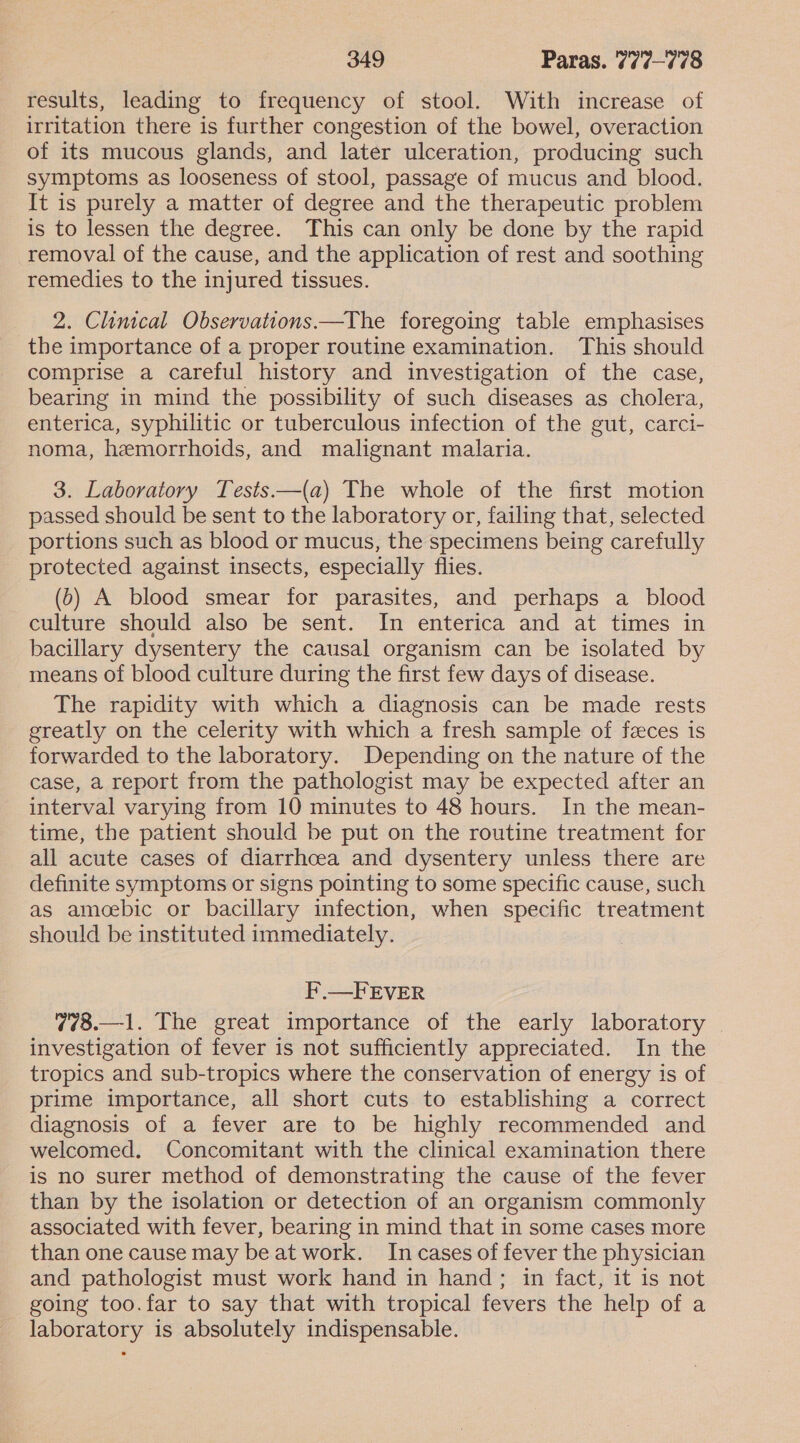 results, leading to frequency of stool. With increase of irritation there is further congestion of the bowel, overaction of its mucous glands, and later ulceration, producing such symptoms as looseness of stool, passage of mucus and blood. It is purely a matter of degree and the therapeutic problem is to lessen the degree. This can only be done by the rapid removal of the cause, and the application of rest and soothing remedies to the injured tissues. 2. Clinical Observations—The foregoing table emphasises the importance of a proper routine examination. This should comprise a careful history and investigation of the case, bearing in mind the possibility of such diseases as cholera, enterica, syphilitic or tuberculous infection of the gut, carci- noma, hemorrhoids, and malignant malaria. 3. Laboratory Tests.—(a) The whole of the first motion passed should be sent to the laboratory or, failing that, selected portions such as blood or mucus, the specimens being carefully protected against insects, especially flies. (6) A blood smear for parasites, and perhaps a blood culture should also be sent. In enterica and at times in bacillary dysentery the causal organism can be isolated by means of blood culture during the first few days of disease. The rapidity with which a diagnosis can be made rests greatly on the celerity with which a fresh sample of feces is forwarded to the laboratory. Depending on the nature of the case, a report from the pathologist may be expected after an interval varying from 10 minutes to 48 hours. In the mean- time, the patient should be put on the routine treatment for all acute cases of diarrhoea and dysentery unless there are definite symptoms or signs pointing to some specific cause, such as amoebic or bacillary infection, when specific treatment should be instituted immediately. F.—FEVER 778.—1. The great importance of the early laboratory | investigation of fever is not sufficiently appreciated. In the tropics and sub-tropics where the conservation of energy is of prime importance, all short cuts to establishing a correct diagnosis of a fever are to be highly recommended and welcomed. Concomitant with the clinical examination there is no surer method of demonstrating the cause of the fever than by the isolation or detection of an organism commonly associated with fever, bearing in mind that in some cases more than one cause may be at work. In cases of fever the physician and pathologist must work hand in hand; in fact, it is not going too.far to say that with tropical fevers the help of a laboratory is absolutely indispensable.
