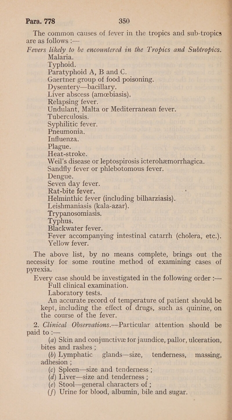 The common causes of fever in the tropics and sub-tropics are as follows :— Fevers likely to be encountered in the Tropics and Subtropics. Malaria. Typhoid. Paratyphoid A, B and C. Gaertner group of food poisoning. Dysentery—bacillary. Liver abscess (amcebiasis). Relapsing fever. Undulant, Malta or Mediterranean fever. Tuberculosis. Syphilitic fever. Pneumonia. Influenza. Plague. Heat-stroke. Weil’s disease or leptospirosis icterohemorrhagica. Sandfly fever or phlebotomous fever. Dengue. Seven day fever. Rat-bite fever. Helminthic fever (including bilharziasis). Leishmaniasis (kala-azar). Trypanosomiasis. Typhus. Blackwater fever. Fever accompanying intestinal catarrh (cholera, etc.). Yellow fever. The above list, by no means complete, brings out the necessity for some routine method of examining cases of pyrexia. Every case should be investigated in the following order :— Full clinical examination. Laboratory tests. An accurate record of temperature of patient should be kept, including the effect of drugs, such as quinine, on the course of the fever. 2. Clinical Observations.—Particular attention should be paid to :— (a) Skin and conjunctive for jaundice, pallor, ulceration, bites and rashes ; (b) Lymphatic glands—size, tenderness, massing, adhesion ; (c) Spleen—size and tenderness ; (d) Liver—size and tenderness ; (e) Stool—general characters of ; (f) Urine for blood, albumin, bile and sugar.
