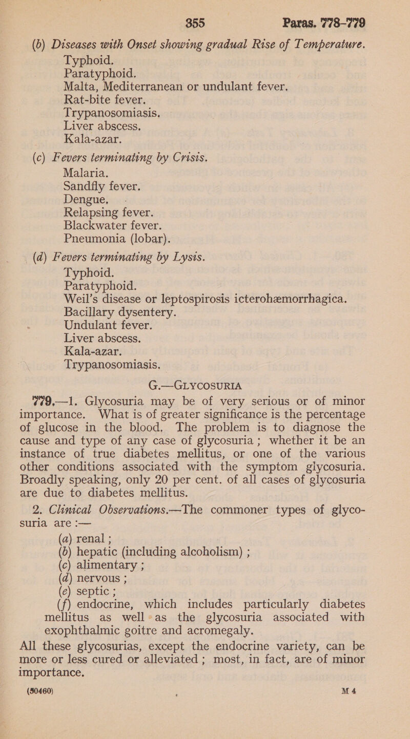 (b) Diseases with Onset showing gradual Rise of Temperature. Typhoid. Paratyphoid. Malta, Mediterranean or undulant fever. Rat-bite fever. Trypanosomiasis. Liver abscess, Kala-azar. (c) Fevers terminating by Crisis. Malaria. Sandfly fever. Dengue, Relapsing fever. Blackwater fever. Pneumonia (lobar). _(d) Fevers terminating by Lysis. Typhoid. Paratyphoid. Weil’s disease or leptospirosis icterohemorrhagica. Bacillary dysentery. Undulant fever. Liver abscess. Kala-azar. Trypanosomiasis. G.—GLYCOSURIA 779,—1. Glycosuria may be of very serious or of minor importance. What is of greater significance is the percentage of glucose in the blood, The problem is to diagnose the cause and type of any case of glycosuria; whether it be an instance of true diabetes mellitus, or one of the various other conditions associated with the symptom glycosuria. Broadly speaking, only 20 per cent. of all cases of glycosuria are due to diabetes mellitus. 2. Clinical Observations.—The commoner types of glyco- suria are :— (a) renal ; (0) hepatic (including alcoholism) ; (c) alimentary ; (d) nervous ; (e) septic ; (f) endocrine, which includes particularly diabetes mellitus as well»as the glycosuria associated with exophthalmic goitre and acromegaly. All these glycosurias, except the endocrine variety, can be more or less cured or alleviated ; most, in fact, are of minor importance. (30460) M4