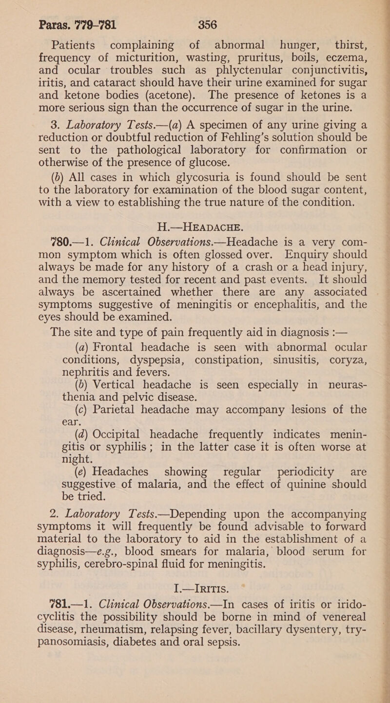 Patients complaining of abnormal hunger, thirst, frequency of micturition, wasting, pruritus, boils, eczema, and ocular troubles such as phlyctenular conjunctivitis, iritis, and cataract should have their urine examined for sugar and ketone bodies (acetone). The presence of ketones is a more serious sign than the occurrence of sugar in the urine. 3. Laboratory Tests—(a) A specimen of any urine giving a reduction or doubtful reduction of Fehling’s solution should be sent to the pathological laboratory for confirmation or otherwise of the presence of glucose. (6) All cases in which glycosuria is found should be sent to the laboratory for examination of the blood sugar content, with a view to establishing the true nature of the condition. H.—HEADACHE. 780.—1. Clinical Observations.—Headache is a very com- mon symptom which is often glossed over. Enquiry should always be made for any history of a crash or a head injury, and the memory tested for recent and past events. It should always be ascertained whether there are any associated symptoms suggestive of meningitis or encephalitis, and the eyes should be examined. The site and type of pain frequently aid in diagnosis :— (a) Frontal headache is seen with abnormal ocular conditions, dyspepsia, constipation, sinusitis, coryza, nephritis and fevers. (5) Vertical headache is seen especially in neuras- thenia and pelvic disease. (c) Parietal headache may accompany lesions of the ear. (dz) Occipital headache frequently indicates menin- gitis or syphilis; in the latter case it is often worse at night. (e) Headaches showing regular periodicity are suggestive of malaria, and the effect of quinine should be tried. 2. Laboratory Tests——Depending upon the accompanying symptoms it will frequently be found advisable to forward material to the laboratory to aid in the establishment of a diagnosis—e.g., blood smears for malaria, blood serum for syphilis, cerebro-spinal fluid for meningitis. [.—IRITIS. 781.—1. Clinical Observations.—In cases of iritis or irido- cyclitis the possibility should be borne in mind of venereal disease, rheumatism, relapsing fever, bacillary dysentery, try- panosomiasis, diabetes and oral sepsis. a me