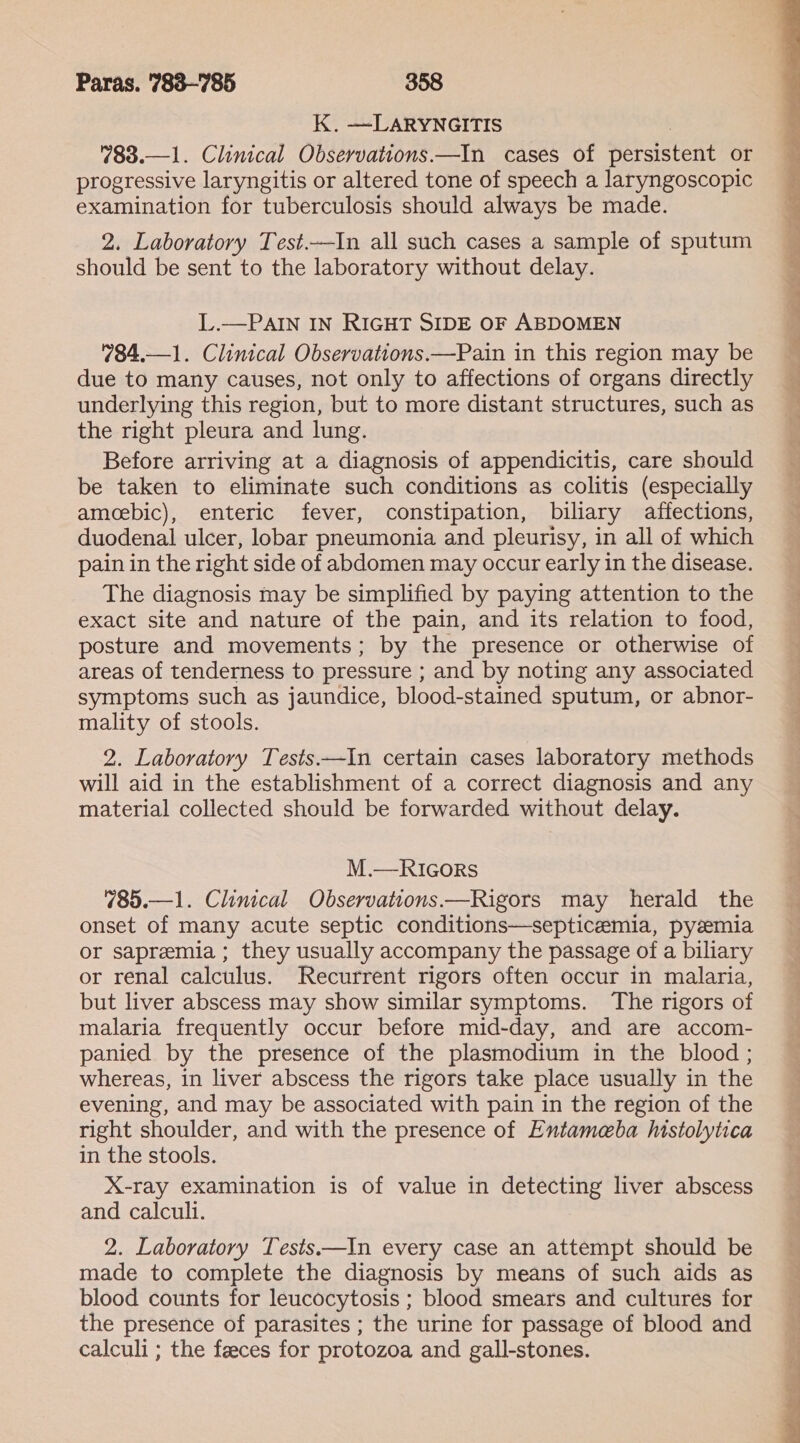 K. —LARYNGITIS 783.—1. Clinical Observations.—In cases of persistent or progressive laryngitis or altered tone of speech a laryngoscopic examination for tuberculosis should always be made. 2. Laboratory Test.—In all such cases a sample of sputum should be sent to the laboratory without delay. L.—PAIN IN RIGHT SIDE OF ABDOMEN 784,—1. Clinical Observations.—Pain in this region may be due to many causes, not only to affections of organs directly underlying this region, but to more distant structures, such as the right pleura and lung. Before arriving at a diagnosis of appendicitis, care should be taken to eliminate such conditions as colitis (especially amecebic), enteric fever, constipation, biliary affections, duodenal ulcer, lobar pneumonia and pleurisy, in all of which pain in the right side of abdomen may occur early in the disease. The diagnosis may be simplified by paying attention to the exact site and nature of the pain, and its relation to food, posture and movements; by the presence or otherwise of areas of tenderness to pressure ; and by noting any associated symptoms such as jaundice, blood-stained sputum, or abnor- mality of stools. 2. Laboratory Tests——In certain cases laboratory methods will aid in the establishment of a correct diagnosis and any material collected should be forwarded without delay. M.—RIGoRs 785.—1. Clinical Observations—Rigors may herald the onset of many acute septic conditions—septicemia, pyzemia or sapremia ; they usually accompany the passage of a biliary or renal calculus. Recurrent rigors often occur in malaria, but liver abscess may show similar symptoms. The rigors of malaria frequently occur before mid-day, and are accom- panied by the presence of the plasmodium in the blood ; whereas, in liver abscess the rigors take place usually in the evening, and may be associated with pain in the region of the right shoulder, and with the presence of Entameba histolytica in the stools. X-ray examination is of value in detecting liver abscess and calculi. 2. Laboratory Tests ——In every case an attempt should be made to complete the diagnosis by means of such aids as blood counts for leucocytosis ; blood smears and cultures for the presence of parasites ; the urine for passage of blood and calculi ; the feeces for protozoa and gall-stones.