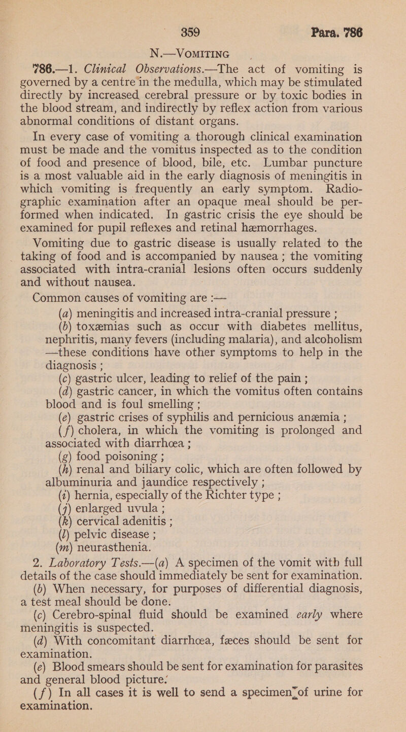 N.—VoMITING 786.—1. Clinical Observations—The act of vomiting is governed by a centre in the medulla, which may be stimulated directly by increased cerebral pressure or by toxic bodies in the blood stream, and indirectly by reflex action from various abnormal conditions of distant organs. In every case of vomiting a thorough clinical examination must be made and the vomitus inspected as to the condition of food and presence of blood, bile, etc. Lumbar puncture is a most valuable aid in the early diagnosis of meningitis in which vomiting is frequently an early symptom. Radio- graphic examination after an opaque meal should be per- formed when indicated. In gastric crisis the eye should be examined for pupil reflexes and retinal hemorrhages. Vomiting due to gastric disease is usually related to the _ taking of food and is accompanied by nausea; the vomiting associated with intra-cranial lesions often occurs suddenly and without nausea. Common causes of vomiting are :— (a) meningitis and increased intra-cranial pressure ; (b) toxemias such as occur with diabetes mellitus, nephritis, many fevers (including malaria), and alcoholism —these conditions have other symptoms to help in the diagnosis ; (c) gastric ulcer, leading to relief of the pain ; (d) gastric cancer, in which the vomitus often contains blood and is foul smelling ; (ec) gastric crises of syphilis and pernicious anemia ; (f) cholera, in which the vomiting is prolonged and associated with diarrhcea ; | (g) food poisoning ; (A) renal and biliary colic, which are often followed by albuminuria and jaundice respectively ; (1) hernia, especially of the Richter type ; (7) enlarged uvula ; (Rk) cervical adenitis ; (1) pelvic disease ; (m) neurasthenia. | 2. Laboratory Tests ——(a) A specimen of the vomit with full details of the case should immediately be sent for examination. (6) When necessary, for purposes of differential diagnosis, a test meal should be done. (c) Cerebro-spinal fluid should be examined. early where meningitis is suspected. (d) With concomitant diarrhoea, feeces should be sent for examination. (e) Blood smears should be sent for examination for parasites and general blood picture. (f) In all cases it is well to send a specimen_of urine for examination.
