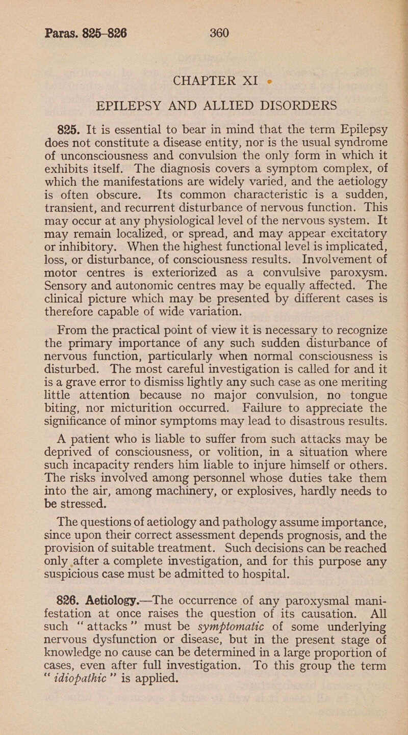 CHAPTER XI is EPILEPSY AND ALLIED DISORDERS 825. It is essential to bear in mind that the term Epilepsy does not constitute a disease entity, nor is the usual syndrome of unconsciousness and convulsion the only form in which it exhibits itself. The diagnosis covers a symptom complex, of which the manifestations are widely varied, and the aetiology is often obscure. Its common characteristic is a sudden, transient, and recurrent disturbance of nervous function. This may occur at any physiological level of the nervous system. It may remain localized, or spread, and may appear excitatory or inhibitory. When the highest functional level is implicated, loss, or disturbance, of consciousness results. Involvement of motor centres is exteriorized as a convulsive paroxysm. Sensory and autonomic centres may be equally affected. The clinical picture which may be presented by different cases is therefore capable of wide variation. From the practical point of view it is necessary to recognize the primary importance of any such sudden disturbance of nervous function, particularly when normal consciousness is disturbed. The most careful investigation is called for and it is a grave error to dismiss lightly any such case as one meriting little attention because no major convulsion, no tongue biting, nor micturition occurred. Failure to appreciate the significance of minor symptoms may lead to disastrous results. A patient who is liable to suffer from such attacks may be deprived of consciousness, or volition, in a situation where such incapacity renders him liable to injure himself or others. The risks involved among personnel whose duties take them into the air, among machinery, or explosives, hardly needs to be stressed. The questions of aetiology and pathology assume importance, since upon their correct assessment depends prognosis, and the provision of suitable treatment. Such decisions can be reached only after a complete investigation, and for this purpose any suspicious case must be admitted to hospital. 826. Aeticlogy.—The occurrence of any paroxysmal mani- festation at once raises the question of its causation. All such “attacks ’’ must be symptomatic of some underlying nervous dysfunction or disease, but in the present stage of knowledge no cause can be determined in a large proportion of cases, even after full investigation. To this group the term “ idiopathic’ is applied. ee