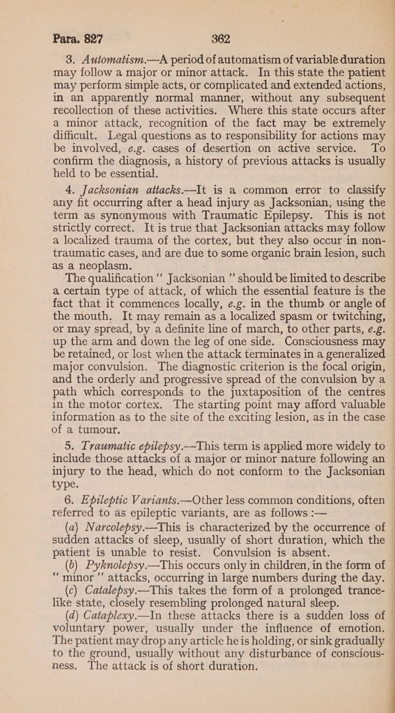 3. Automatism.—A period of automatism of variable duration may follow a major or minor attack. In this state the patient may perform simple acts, or complicated and extended actions, in an apparently normal manner, without any subsequent recollection of these activities. Where this state occurs after a minor attack, recognition of the fact may be extremely difficult. Legal questions as to responsibility for actions may be involved, e.g. cases of desertion on active service. To confirm the diagnosis, a history of previous attacks is usually held to be essential. 4. Jacksonian attacks.—It is a common error to classify any fit occurring after a head injury as Jacksonian, using the term as synonymous with Traumatic Epilepsy. This is not strictly correct. It is true that Jacksonian attacks may follow a localized trauma of the cortex, but they also occur in non- traumatic cases, and are due to some organic brain lesion, such as a neoplasm. The qualification “‘ Jacksonian ”’ should be limited to describe a certain type of attack, of which the essential feature is the fact that it commences locally, e.g. in the thumb or angle of the mouth, It may remain as a localized spasm or twitching, or may spread, by a definite line of march, to other parts, e.g. up the arm and down the leg of one side. Consciousness may be retained, or lost when the attack terminates in a generalized major convulsion. The diagnostic criterion is the focal origin, and the orderly and progressive spread of the convulsion by a path which corresponds to the juxtaposition of the centres in the motor cortex. The starting point may afford valuable information as to the site of the exciting lesion, as in the case of a tumour. 5. Traumatic epilepsy.—This term is applied more widely to include those attacks of a major or minor nature following an injury to the head, which do not conform to the Jacksonian — type. 6. Epileptic Variants.—Other less common conditions, often referred to as epileptic variants, are as follows :— (a) Narcolepsy.—This is characterized by the occurrence of sudden attacks of sleep, usually of short duration, which the patient is unable to resist. Convulsion is absent. (0) Pyknolepsy.—This occurs only in children, in the form of — “minor ’’ attacks, occurring in large numbers during the day. (c) Catalepsy.—This takes the form of a prolonged trance- like state, closely resembling prolonged natural sleep. (ad) Cataplexy.—In these attacks there is a sudden loss of © voluntary power, usually under the influence of emotion. — The patient may drop any article he is holding, or sink gradually — to the ground, usually without any disturbance of conscious- — ness. The attack is of short duration. |