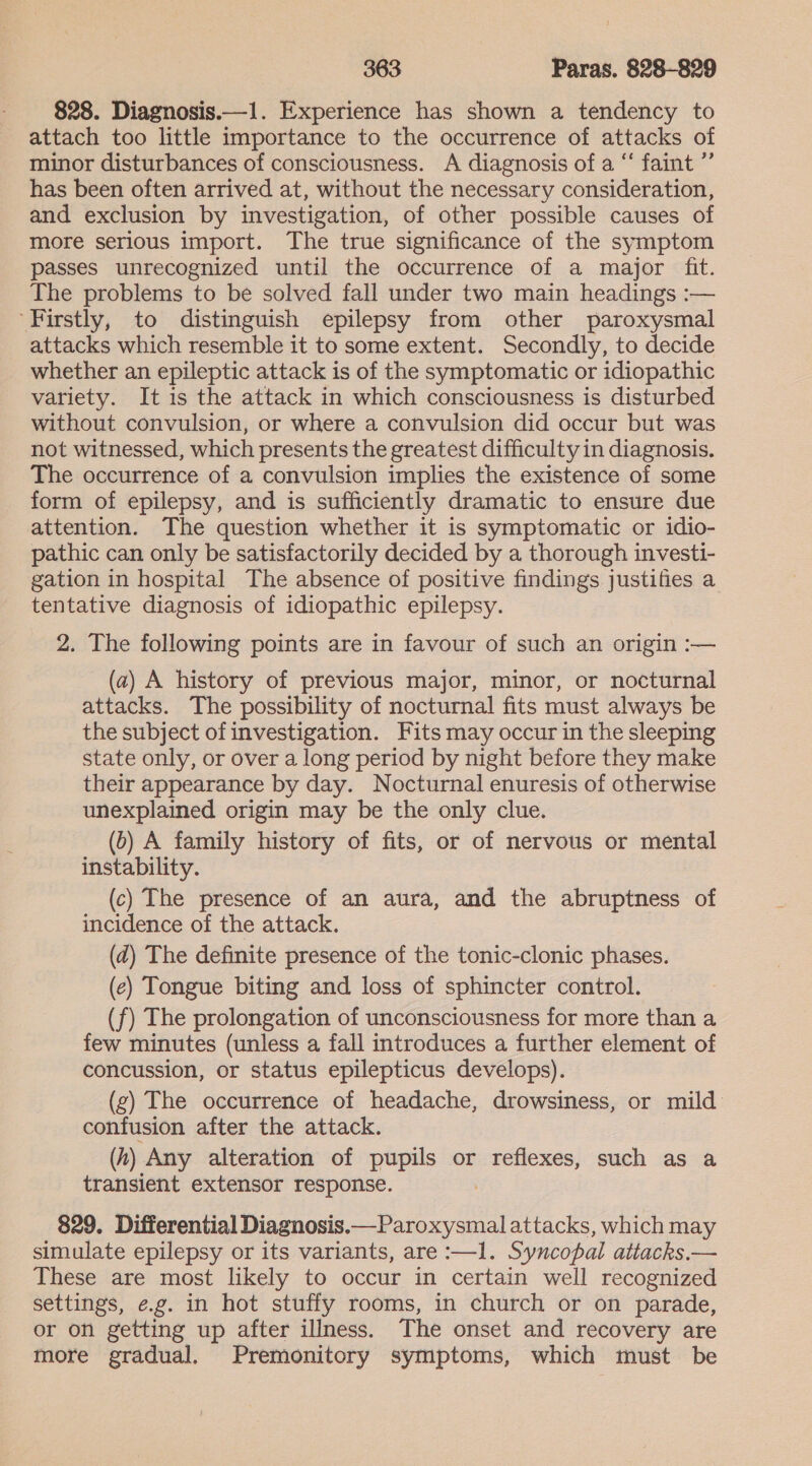 828. Diagnosis.—1. Experience has shown a tendency to attach too little importance to the occurrence of attacks of minor disturbances of consciousness. A diagnosis of a “‘ faint ”’ has been often arrived at, without the necessary consideration, and exclusion by investigation, of other possible causes of more serious import. The true significance of the symptom passes unrecognized until the occurrence of a major fit. The problems to be solved fall under two main headings :-— Firstly, to distinguish epilepsy from other paroxysmal attacks which resemble it to some extent. Secondly, to decide whether an epileptic attack is of the symptomatic or idiopathic variety. It is the attack in which consciousness is disturbed without convulsion, or where a convulsion did occur but was not witnessed, which presents the greatest difficulty in diagnosis. The occurrence of a convulsion implies the existence of some form of epilepsy, and is sufficiently dramatic to ensure due attention. The question whether it is symptomatic or idio- pathic can only be satisfactorily decided by a thorough investi- gation in hospital The absence of positive findings justifies a tentative diagnosis of idiopathic epilepsy. 2. The following points are in favour of such an origin :— (a2) A history of previous major, minor, or nocturnal attacks. The possibility of nocturnal fits must always be the subject of investigation. Fits may occur in the sleeping state only, or over a long period by night before they make their appearance by day. Nocturnal enuresis of otherwise unexplained origin may be the only clue. (6) A family history of fits, or of nervous or mental instability. (c) The presence of an aura, and the abruptness of incidence of the attack. (d) The definite presence of the tonic-clonic phases. (e) Tongue biting and loss of sphincter control. (f) The prolongation of unconsciousness for more than a few minutes (unless a fall introduces a further element of concussion, or status epilepticus develops). (g) The occurrence of headache, drowsiness, or mild confusion after the attack. (h) Any alteration of pupils or reflexes, such as a transient extensor response. 829. Differential Diagnosis.— Paroxysmal attacks, which may simulate epilepsy or its variants, are :—1. Syncopal attacks.— These are most likely to occur in certain well recognized settings, e.g. in hot stuffy rooms, in church or on parade, or on getting up after illness. The onset and recovery are more gradual. Premonitory symptoms, which must be