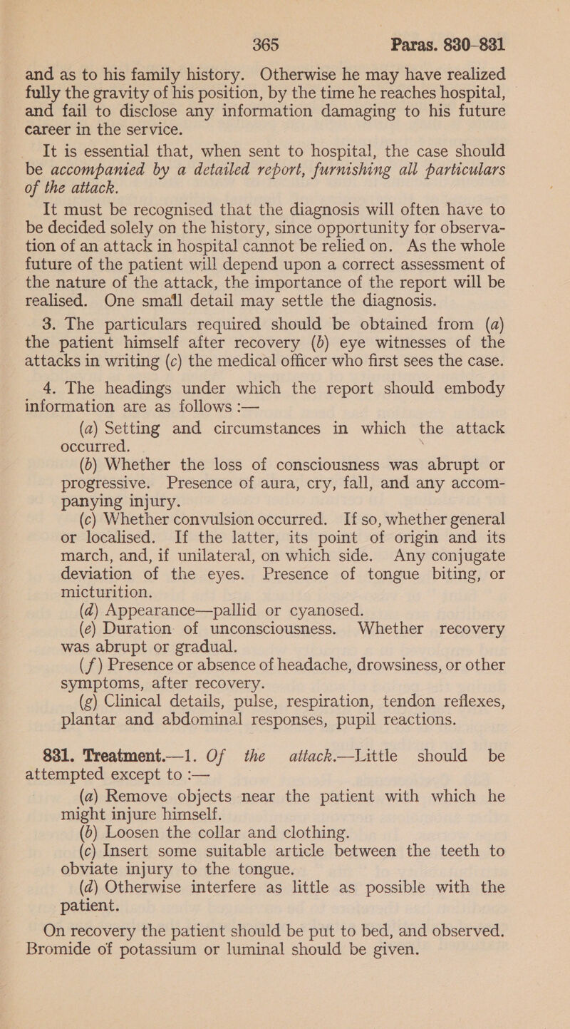 and as to his family history. Otherwise he may have realized fully the gravity of his position, by the time he reaches hospital, — and fail to disclose any information damaging to his future career in the service. It is essential that, when sent to hospital, the case should be accompanied by a detailed report, furnishing all particulars of the attack. It must be recognised that the diagnosis will often have to be decided solely on the history, since opportunity for observa- tion of an attack in hospital cannot be relied on. As the whole future of the patient will depend upon a correct assessment of the nature of the attack, the importance of the report will be realised. One small detail may settle the diagnosis. 3. The particulars required should be obtained from (a) the patient himself after recovery (b) eye witnesses of the attacks in writing (c) the medical officer who first sees the case. 4. The headings under which the report should embody information are as follows :— (a) Setting and circumstances in which the attack occurred. (0) Whether the loss of consciousness was abrupt or progressive. Presence of aura, cry, fall, and any accom- panying injury. (c) Whether convulsion occurred. Ifso, whether general or localised. If the latter, its point of origin and its march, and, if unilateral, on which side. Any conjugate deviation of the eyes. Presence of tongue biting, or micturition. (2) Appearance—pallid or cyanosed. (e) Duration of unconsciousness. Whether recovery was abrupt or gradual. (7) Presence or absence of headache, drowsiness, or other symptoms, after recovery. (g) Clinical details, pulse, respiration, tendon reflexes, plantar and abdominal responses, pupil reactions. 831. Treatment.—1i. Of the atiack.—Little should be attempted except to :— (az) Remove objects near the patient with which he might injure himself. (0) Loosen the collar and clothing. (c) Insert some suitable article between the teeth to obviate injury to the tongue. (¢) Otherwise interfere as little as possible with the patient. On recovery the patient should be put to bed, and observed. Bromide of potassium or luminal should be given.