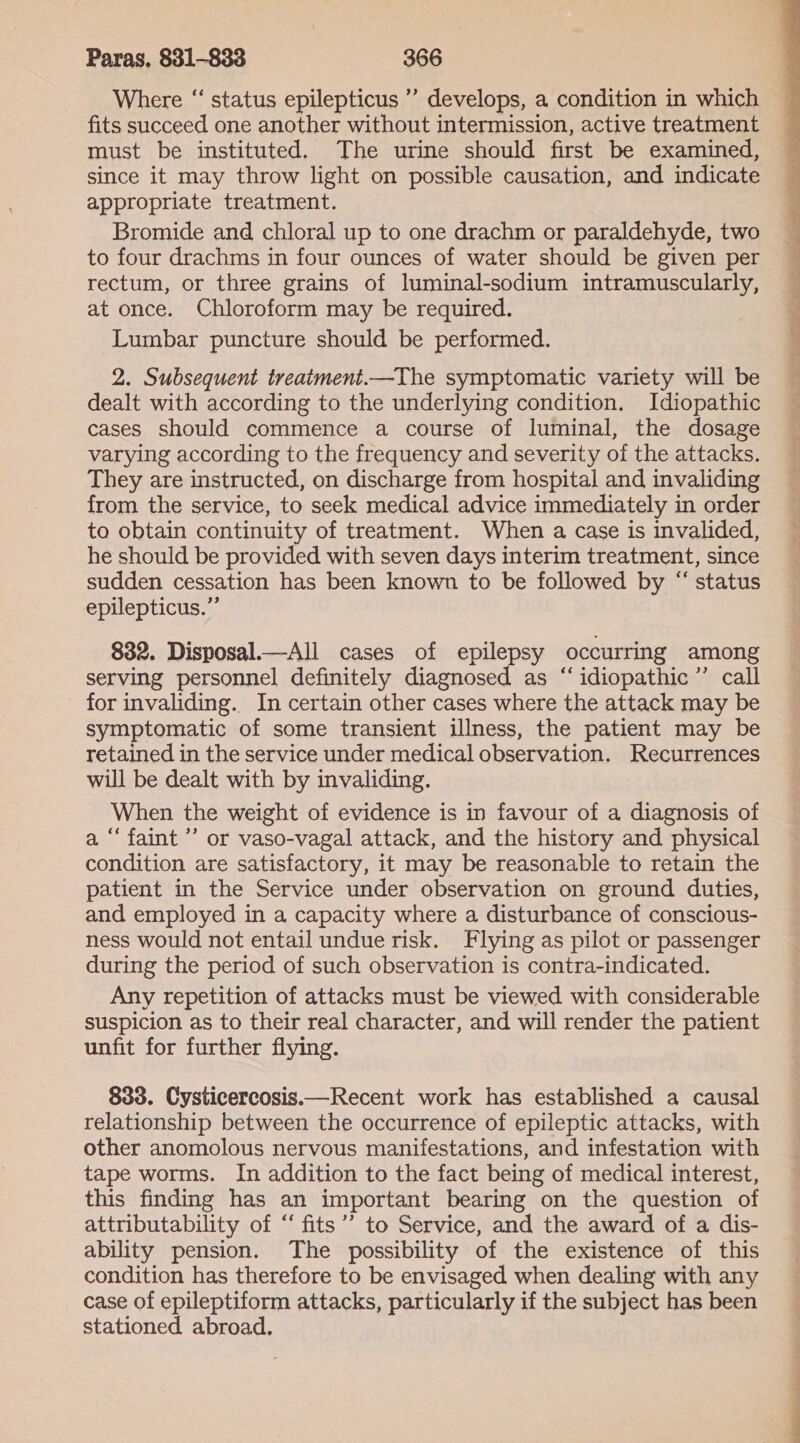 Where “ status epilepticus ’’ develops, a condition in which fits succeed one another without intermission, active treatment must be instituted. The urine should first be examined, since it may throw light on possible causation, and indicate appropriate treatment. Bromide and chloral up to one drachm or paraldehyde, two to four drachms in four ounces of water should be given per rectum, or three grains of luminal-sodium intramuscularly, at once. Chloroform may be required. Lumbar puncture should be performed. 2. Subsequent treatment.—The symptomatic variety will be dealt with according to the underlying condition. Idiopathic cases should commence a course of luminal, the dosage varying according to the frequency and severity of the attacks. They are instructed, on discharge from hospital and invaliding from the service, to seek medical advice immediately in order to obtain continuity of treatment. When a case is invalided, he should be provided with seven days interim treatment, since sudden cessation has been known to be followed by “ status epilepticus.” 832. Disposal.—All cases of epilepsy occurring among serving personnel definitely diagnosed as “idiopathic ’’ call for invaliding. In certain other cases where the attack may be symptomatic of some transient illness, the patient may be retained in the service under medical observation. Recurrences will be dealt with by invaliding. When the weight of evidence is in favour of a diagnosis of a “faint” or vaso-vagal attack, and the history and physical condition are satisfactory, it may be reasonable to retain the patient in the Service under observation on ground duties, and employed in a capacity where a disturbance of conscious- ness would not entail undue risk. Flying as pilot or passenger during the period of such observation is contra-indicated. Any repetition of attacks must be viewed with considerable suspicion as to their real character, and will render the patient unfit for further flying. 833. Cysticercosis.—Recent work has established a causal relationship between the occurrence of epileptic attacks, with other anomolous nervous manifestations, and infestation with tape worms. In addition to the fact being of medical interest, this finding has an important bearing on the question of attributability of ‘ fits’’ to Service, and the award of a dis- ability pension. The possibility of the existence of this condition has therefore to be envisaged when dealing with any case of epileptiform attacks, particularly if the subject has been stationed abroad. 