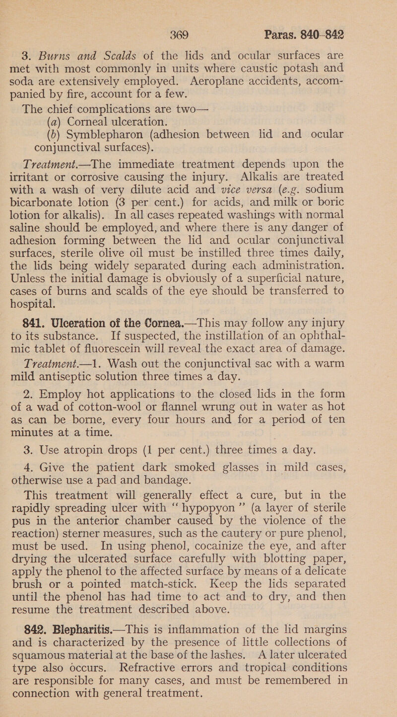 3. Burns and Scalds of the lids and ocular surfaces are met with most commonly in units where caustic potash and soda are extensively employed. Aeroplane accidents, accom- panied by fire, account for a few. The chief complications are two— (a) Corneal ulceration. (6) Symblepharon (adhesion between lid and ocular conjunctival surfaces). Treatment.—The immediate treatment depends upon the irritant or corrosive causing the injury. Alkalis are treated with a wash of very dilute acid and vice versa (e.g. sodium bicarbonate lotion (3 per cent.) for acids, and milk or boric lotion for alkalis). In all cases repeated washings with normal saline should be employed, and where there is any danger of adhesion forming between the lid and ocular conjunctival surfaces, sterile olive oil must be instilled three times daily, the lids being widely separated during each administration. Unless the initial damage is obviously of a superficial nature, cases of burns and scalds of the eye should be transferred to hospital. 841. Ulceration of the Cornea.—This may follow any injury to its substance. If suspected, the instillation of an ophthal- mic tablet of fluorescein will reveal the exact area of damage. Treatment.—1. Wash out the conjunctival sac with a warm mild antiseptic solution three times a day. 2. Employ hot applications to the closed lids in the form of a wad of cotton-wool or flannel wrung out in water as hot as can be borne, every four hours and for a period of ten minutes at a time. 3. Use atropin drops (1 per cent.) three times a day. 4. Give the patient dark smoked glasses in mild cases, otherwise use a pad and bandage. This treatment will generally effect a cure, but in the rapidly spreading ulcer with “ hypopyon ”’ (a layer of sterile pus in the anterior chamber caused by the violence of the reaction) sterner measures, such as the cautery or pure phenol, must be used. In using phenol, cocainize the eye, and after drying the ulcerated surface carefully with blotting paper, apply the phenol to the affected surface by means of a delicate brush or a pointed match-stick. Keep the lids separated until the phenol has had time to act and to dry, and then resume the treatment described above. 842. Blepharitis.—This is inflammation of the lid margins and is characterized by the presence of little collections of squamous material at the base of the lashes. A later ulcerated type also occurs. Refractive errors and tropical conditions are responsible for many cases, and must be remembered in connection with general treatment.