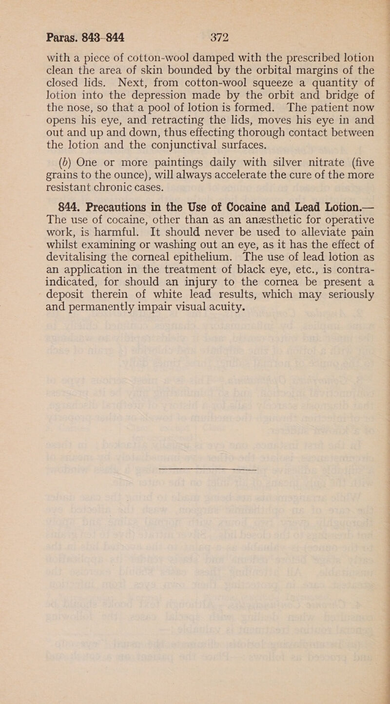 with a piece of cotton-wool damped with the prescribed lotion clean the area of skin bounded by the orbital margins of the closed lids. Next, from cotton-wool squeeze a quantity of lotion into the depression made by the orbit and bridge of the nose, so that a pool of lotion is formed. The patient now opens his eye, and retracting the lids, moves his eye in and out and up and down, thus effecting thorough contact between the lotion and the conjunctival surfaces. (b) One or more paintings daily with silver nitrate (five grains to the ounce), will always accelerate the cure of the more resistant chronic cases. 844. Precautions in the Use of Cocaine and Lead Lotion.— The use of cocaine, other than as an anesthetic for operative work, is harmful. It should never be used to alleviate pain whilst examining or washing out an eye, as it has the effect of devitalising the corneal epithelium. The use of lead lotion as an application in the treatment of black eye, etc., is contra- indicated, for should an injury to the cornea be present a deposit therein of white lead results, which may seriously and permanently impair visual acuity.
