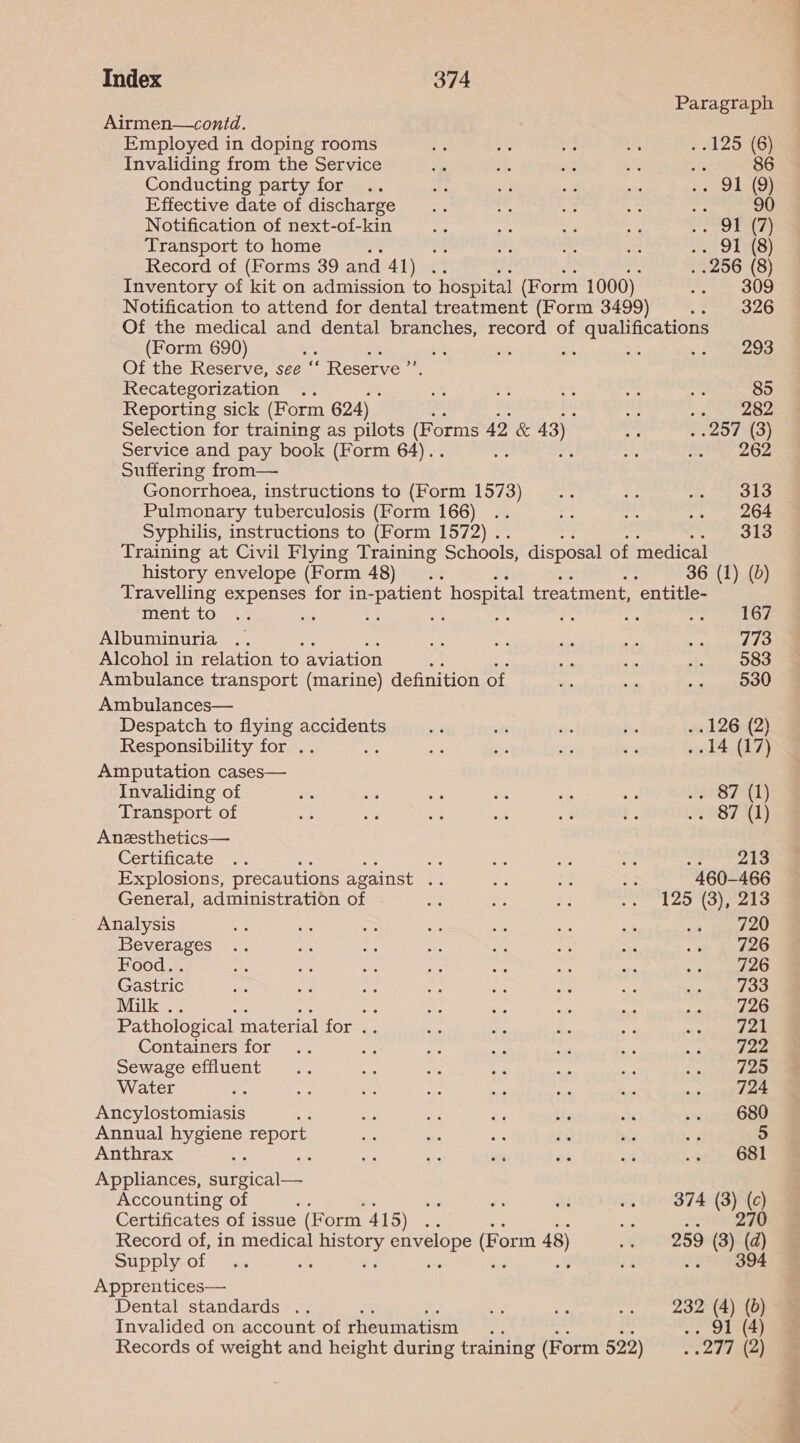 Paragraph Airmen—contd. Employed in doping rooms os a MG is relZoNGe Invaliding from the Service iz 50 st ys ae 86 Conducting party for .. es A oad sas 23 OL s Effective date of discharge .. ae Si pe ests 90 Notification of next-of-kin ba ae ft ae Ore Transport to home ; ve a re te ee LS) Record of (Forms 39 and 44) 4% . 256 (8) Inventory of kit on admission to hospital (Form 1000) reales re) Notification to attend for dental treatment (Form 3499) .. 326 Of the medical and dental branches, record of qualifications (Form 690) ; eh 5 ie a4 4 a ee: Of the Reserve, see “‘ Reserve ”’ Recategorization .. fe ae AC ds ae 85 Reporting sick (Form 624) me 282 Selection for training as pilots (Fe orms 42 & 43) AW 257 (3) Service and pay book (Form 64).. Se “53 St pene ale 5 Suffering from— Gonorrhoea, instructions to (Form 1573) _.. ie A pepe re F! Pulmonary tuberculosis (Form 166) .. Re a .. 264 Syphilis, instructions to (Form 1572) . Amered Training at Civil Flying Training Schools, disposal of medical history envelope (Form 48). : 36 (1) (0) Travelling expenses for in- ‘patient hospital treatment, ‘entitle- TACHUsL Omens sae : Hh : ee os Ait 45 Albuminuria .. EA iy oe ss sap anaes Alcohol in relation to aviation a? om sie OS Ambulance transport (marine) definition of if awn ods neeee Ambulances— Despatch to flying accidents 2 in ee ie . 126 (2) Responsibility for .. 23 nye Be = ..14 (17) Amputation cases— Invaliding of ie as 3 és és a8 J2e8 7h) Transport of — Bs es si .* L, 9ST AT) Anzsthetics— Certificate... : ve 8 oe os nti Explosions, precautions against e = oe = 460-466 General, administration of 3 M2 sa eta Wn Co) yap A Analysis ee ay a ae Se sae se A 720 Beverages .. ne a Hf oa 23 ois 2 ee Food. . a ate we is he ac ~ Ree Gastric ve 3 Me ie Ma 5 aA so) LOO Milk . oe ne aw sn mie fie ate ane Pathological material for .. she ee i ae os aal oa Containers for .. a Lie ae i a a. « i aarti Sewage effluent... AS 5s ae soe hy Water 58 a Se as sie ots ae a9 2 PRE Ancylostomiasis az i is €3 iP a eae Annual hygiene report ats i a 25 re ns 5 Anthrax cee ae fe ar ee ye a ei? Be! Appliances, eee lar Accounting of es 44 wl sa) 374 (3) (c) Certificates of issue (F orm 415) on oh oS Record of, in medical de Skeet (Form 48) .. 259 (8) (d) Supply of oy ; ‘ ‘6 v8 Jot hee Apprentices— Dental standards .. 4 ie .. 232 (4){0) Invalided on account of rheumatism +8 .. 91 (4) Records of weight and height during training (Form 522) aie te a