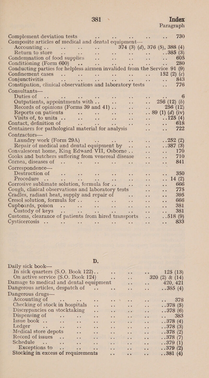 Paragraph Complement deviation tests es jee 1780 Composite articles of medical and dental equipment— Accounting . is ae ie 374 i 376 (5), 388 (4) Return to store... Be ae . 385 (3) Condemnation of food supplies - es hs rs .. 605 Conditioning (Form 600) .. sec 2B0 Conducting parties for helpless airmen invalided from the Service 91 (9) Confinement cases... ms aS ee ie on SBE) Conjunctivitis : .- 843 Constipation, clinical observations and laboratory ‘tests a TP TZG Consultants— Duties of rae A a % Outpatients, appointments ‘with . ia 7 .. 256 (12) (b ; Records of opinions (Forms 39 and 41).. * 256 (12) Reports on patients BS, te a or - 89 ) (d) (iv) Visits of, to units .. ds ni Bes ae ake 125 (4) Contact, definition of ; Ae. vs #818 Containers for pathological material ‘for analysis” oe ve Gee Contractors— Laundry work (Form 294A) ee a .-202 (2) Repair of medical and dental equipment by oe au . 387 (3) Convalescent home, King Edward VII, Osborne .. ois pase WN) Cooks and butchers suffering from venereal disease oe oe 2 Cornea, diseases of .. - ao a be Ae ie 841 Correspondence— Destruction of an a Py oe Be es © 4 SOD. Procedure .. ‘ as as .. 14 (2) Corrosive sublimate solution, formula for . as a aiey4 GOOO Cough, clinical observations and laboratory tests she ere i) Cradles, radiant heat, pone and Eee of vs ana +3. OOD Cresol solution, formula for . is en <8 ap 3 BOO Cupboards, poison .. “s ays sas sie ae ce. Sn ne Custody of keys .. es obj OO Customs, clearance of patients from hired ‘transports By . 018 (9) Cysticercosis ae ae we - 4 ae . 833 D. Daily sick book— In sick quarters (S.O. Book 122).. ed e a 125 (13) On active service (S.O. Book 124) oie os 320 (2) & (14) © Damage to medical and dental equipment is rae 420, 421 Dangerous articles, despatch of .. SF os a . »385 (4) Dangerous drugs— Accounting of ; as ae a sie eo1s78 Checking of stock in “hospitals os e ne ane . 378 (5) Discrepancies on stocktaking .. ee Ss me 6 FSA) Dispensing of oe Hee Si a bua or .. 383 Issue book .. ae Sm a os ae ae . 378 (4) Ledger : ae & ae a ss . 378 (3) Medical store ‘depots sis Ms bi 8 an . «378 (2) Record of issues .. avs se Bs roe aS . 378 (7) schedule ~°'s) ete et a 42, aig ne . -379 (1) Exceptions to... om ie ie . 379 (2) Stocking in excess of requirements oe oe AF, . 381 (4)