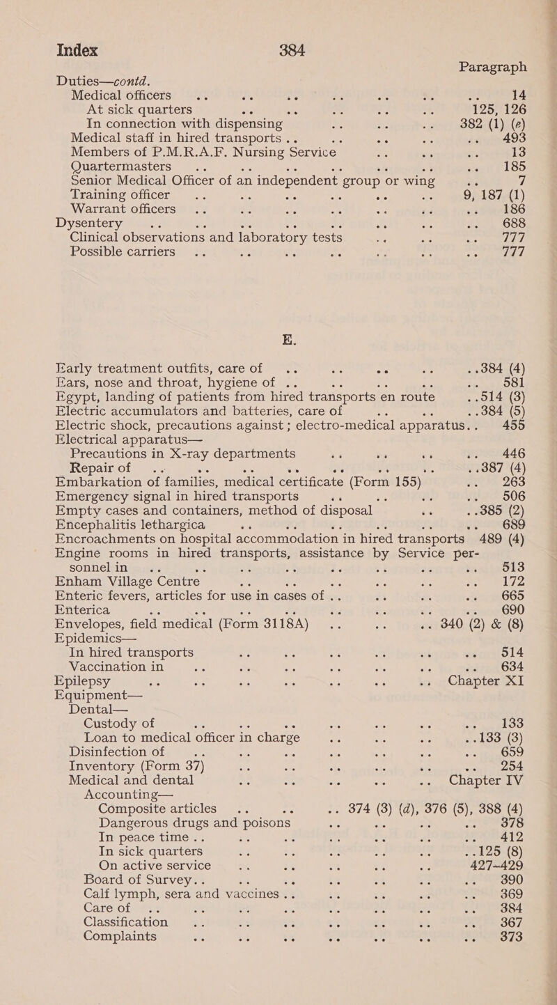Paragraph Duties—contd. Medical officers .. Le ee 14 At sick quarters ae : 125, 126 In connection with dispensing Le 382 (1) (2) Medical staff in hired transports . : oe .. 493 Members of P.M.R.A.F. NErEInS Service. 13 Quartermasters. 185 Senior Medical Officer of an \ independent group or wing “e 7 Training officer .. am , A oe : 9, 187 (1) Warrant officers =. he a oa es 186 Dysentery ie ae 688 Clinical observations and laboratory tests sgl Possible carriers ne : me Tad Ki. Early treatment outfits, careof .. one ore . .384 (4) Ears, nose and throat, hygiene of .. io ah DE Egypt, landing of patients from hired transports en route . O14 (3) Electric accumulators and batteries, care of . .384 (5) Electric shock, precautions against ; electro- medical apparatus. . 455 Electrical apparatus— Precautions in X-ray departments se ss 7 .. 446 Repair of ve i. . .387 (4) Embarkation of families, medical certificate oan 155) Fs 263 Emergency signal in hired transports ‘ : os SB S06 Empty cases and containers, method of disposal oe . .385 (2) Encephalitis lethargica ‘ . 639 Encroachments on hospital accommodation in hired transports | 489 (4) sonnel in . Enham Village Centre. a Enteric fevers, articles for use in cases of ef Enterica Envelopes, field medical (Form 3118A) Epidemics— In hired transports Vaccination in Epilepsy Equipment— Dental— Custody of Loan to medical officer in 1 charge Disinfection of : Inventory (Form 37) Medical and dental Accounting— Composite articles : Dangerous drugs and poisons In peace time. : : In sick quarters On active service Board of Survey.. Calf lymph, sera and vaccines . Care of a Classification oy Ae 33 Complaints 5 i -% oe 513 172 665 690 514 634 agrees . .133 (3) Ree iste OBA 378 Se 3b . 125 (8) 427-429 Lg*aegg0 369 384 367 373