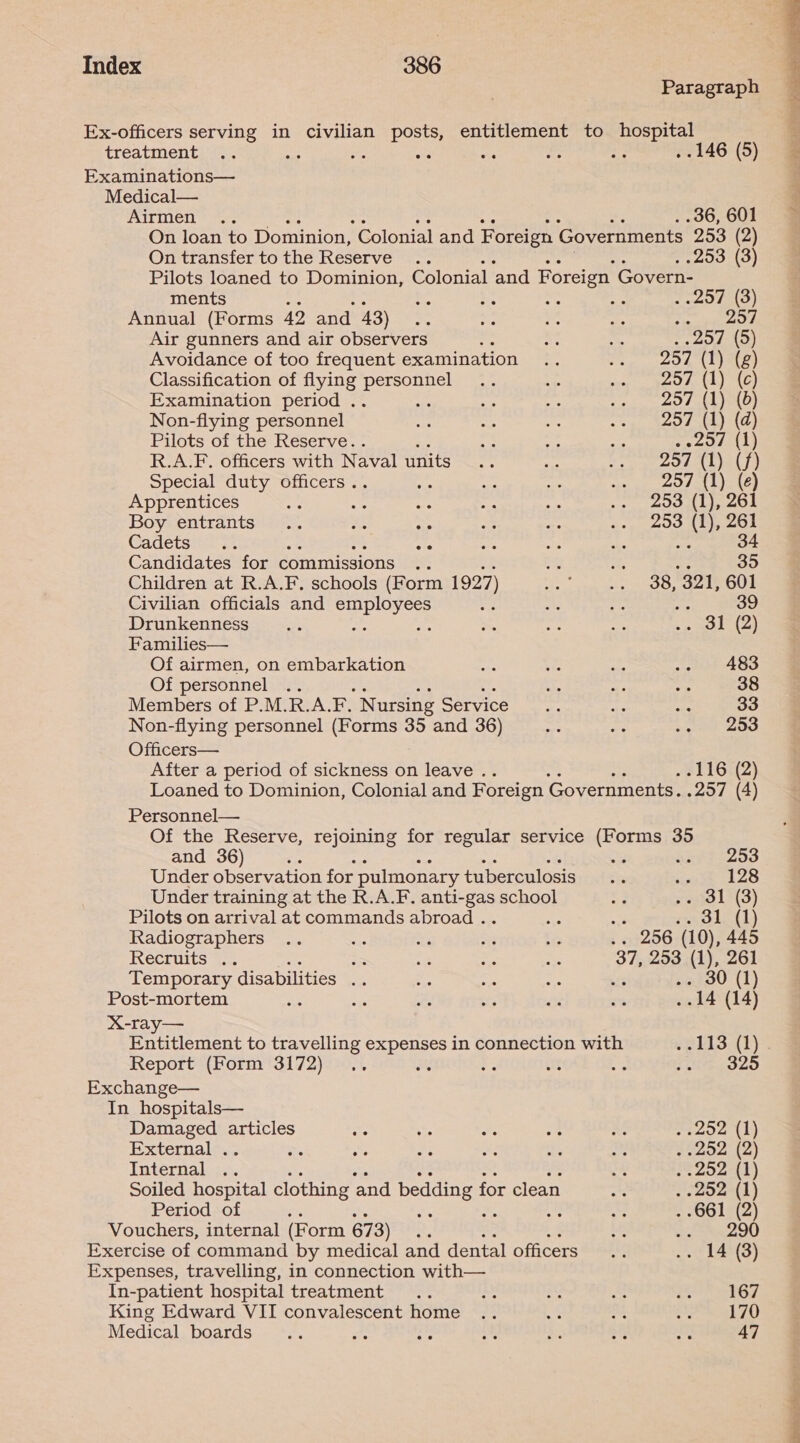 Paragraph Ex-officers serving in civilian posts, entitlement to hospital treatment .. ae i me ay ts a . 146 (5) Examinations— Medical— Airmen = sr. ‘ .36, 601 On loan to Dominion, Colonial and Foreign Governments 253 (2) On transfer to the Reserve .. ae 253 (3) Pilots loaned to Dominion, Colonial ‘and Foreign Govern- ments mS ae Ns aa ..207 (3) Annual (Forms 42 and 43) 2s Se Sat ae ipeelm Ae Air gunners and air observers a. as me ..207 (5) Avoidance of too frequent examination .. Pag lok (hate Classification of flying personnel .. i wep gO hy Gy Examination period .. “ee rif 42 Le, Os uth ee} Non-flying personnel 45 ai ae + sp Bed ha) 4c) Pilots of the Reserve. ¢- ats eh .257 (1) R.A.F. officers with Naval units .. a , 257 (1 2 f) Special duty officers . : ‘ie age ee tos al ete) Apprentices ate ae as ne os oo LOOM Le Oe Boy entrants .. we Le hc ae Pon aay: ate 261 Cadetsiii a: ate sp sits Be 34 Candidates for commissions .. sa oes 35 Children at R.A.F. schools (Form 1927) ao ceed COO, 321, 601 Civilian officials and employees oe ag ; 39 Drunkenness Re — ae a oe a. ep lah tel Families— Of airmen, on embarkation a Ps ae .. 483 Of personnel .. iG 4 sie 38 Members of P.M.R.A.F. “Nursing Service... ee sn 33 Non-flying personnel (Forms 35 and 36) Sd ae nalet OU Officers— After a period of sickness on leave . tae .116 (2) Loaned to Dominion, Colonial and Foreign Governments. .257 (4) Personnel— Of the Reserve, rejoining for regular service (Forms 35 and 36) is : ae any? 253 Under observation for pulmonary tuberculosis... ose 128 Under training at the R.A.F. anti- bis school s sagi01*(3) Pilots on arrival at commands abroad . aos msl Radiographers .. att se ret es .. 256 (10), 445 Recruits a. = az as a 37, 253 Al. 261 Temporary disabilities .. eae 83 me . 30 (1) Post-mortem ae a te or Man % wey (14) X-ray— Entitlement to travelling expenses in connection with ..113 (1). Report (Form 3172) .. a FF at ae KGhits GOO Exchange— In hospitals— Heese articles ae sie Ac Be A . 202 (1) External . oe Ke ag we AP hes ..202 (2) Internal .. No ..202 (1) Soiled hospital clothing ‘and bedding t for clean — . 292 (1) Period of a : ot . 661 (2) Vouchers, internal (Form 673) te Se an ah Exercise of command by medical and dental officers... ie LaeG) Expenses, travelling, in connection with— In-patient hospital treatment .. be a ys ammo 3.0 King Edward VII convalescent home .. ay oh ay 170 Medical boards... oo wwe me SS oe A 47 oh eae