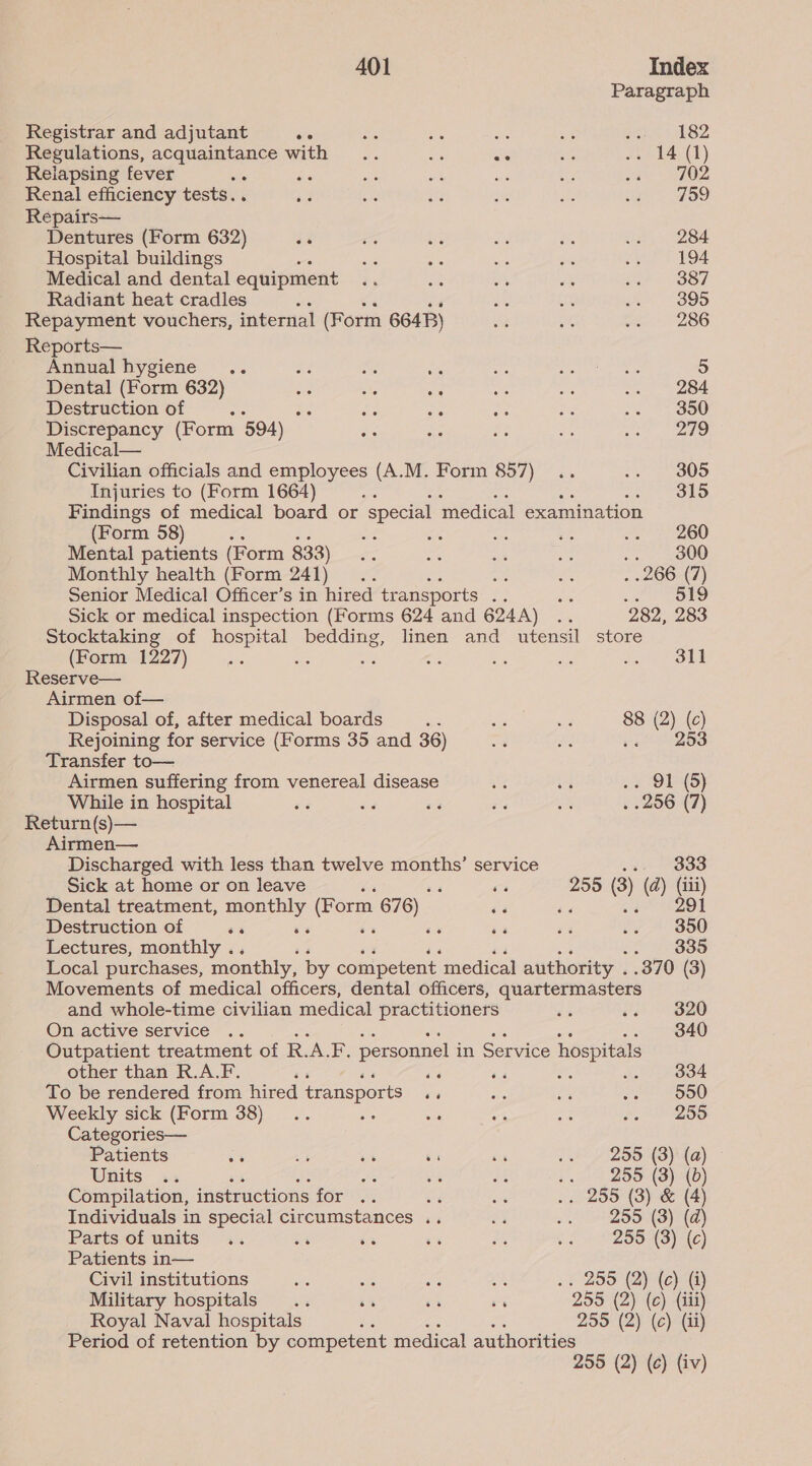 Paragraph Registrar and adjutant oe ae sis oe eee SZ Regulations, acquaintance with .. ot ate we Lad) Relapsing fever sah, 702 Renal efficiency tests. . 759 Repairs— Dentures (Form 632) se 284. Hospital buildings 194 Medical and dental equipment 387 Radiant heat cradles . 395 Repayment vouchers, internal (Form 6648) 286 Reports— Annual hygiene .. 5 Dental (Form 632) 284 Destruction of : 350 Discrepancy (Form 594) 279 Medical— Civilian officials and employees (A.M. Form 857) 305 Injuries to (Form 1664) 315 Findings of medical board or special medical examination (Form 58) “a ae .. — 260 Mental patients (Form 833) 300 Monthly health (Form 241) na 266 (7) Senior Medical Officer’s in hired transports us site we) OLD Sick or medical inspection (Forms 624 and 624A) .. 282, 283 Stocktaking of ees bedding, linen and utensil store (Form 1227) . ; oF - és Joe On Reserve— Airmen of— Disposal of, after medical boards ae oes Ks 88 (2) (c) Rejoining for service (Forms 35 and 36) ee 25S Transfer to— Airmen suffering from venereal disease 91 (5 While in hospital 256 (7) Return (s)— Airmen— Discharged with less than twelve months’ service xa) #833 Sick at home or on leave é ‘ ra 255 (3) (d) (iii) Dental treatment, ue ae (Form 676) ‘a cg eZOL Destruction of ss a 350 Lectures, monthly .. 5. 20885 Local purchases, monthly, by competent medical authority . .370 (3) Movements of medical officers, dental officers, quartermasters and whole-time civilian medical practitioners 320 Omactive service ~.. 340 Outpatient treatment of RAF. personnel in Service hospitals other than R.A.F. ‘6 as 15 .. 834 To be rendered from hired transports os 550 Weekly sick (Form 38) ‘ 255 Categories— Patients % 4 - os 64 2 * 25S (8)! (a) Units .. fs 4 ei -. 255 (3) (0) Compilation, instructions for .. - oe .. 255 (3) & (4) Individuals in special circumstances .. ey ~. 995° (3) (@) Parts of units .. o% = ss Ps - 255 (3) (c) Patients in— Civil institutions ie ae a ES .. 299 (2) (c) (i) Military hospitals .. 7 7 Bs 255° (2)i (ce) (ia) Royal Naval hospitals : 255 (2) (c) (ii) Period of retention by competent medical authorities 255 (2) (c) (iv)