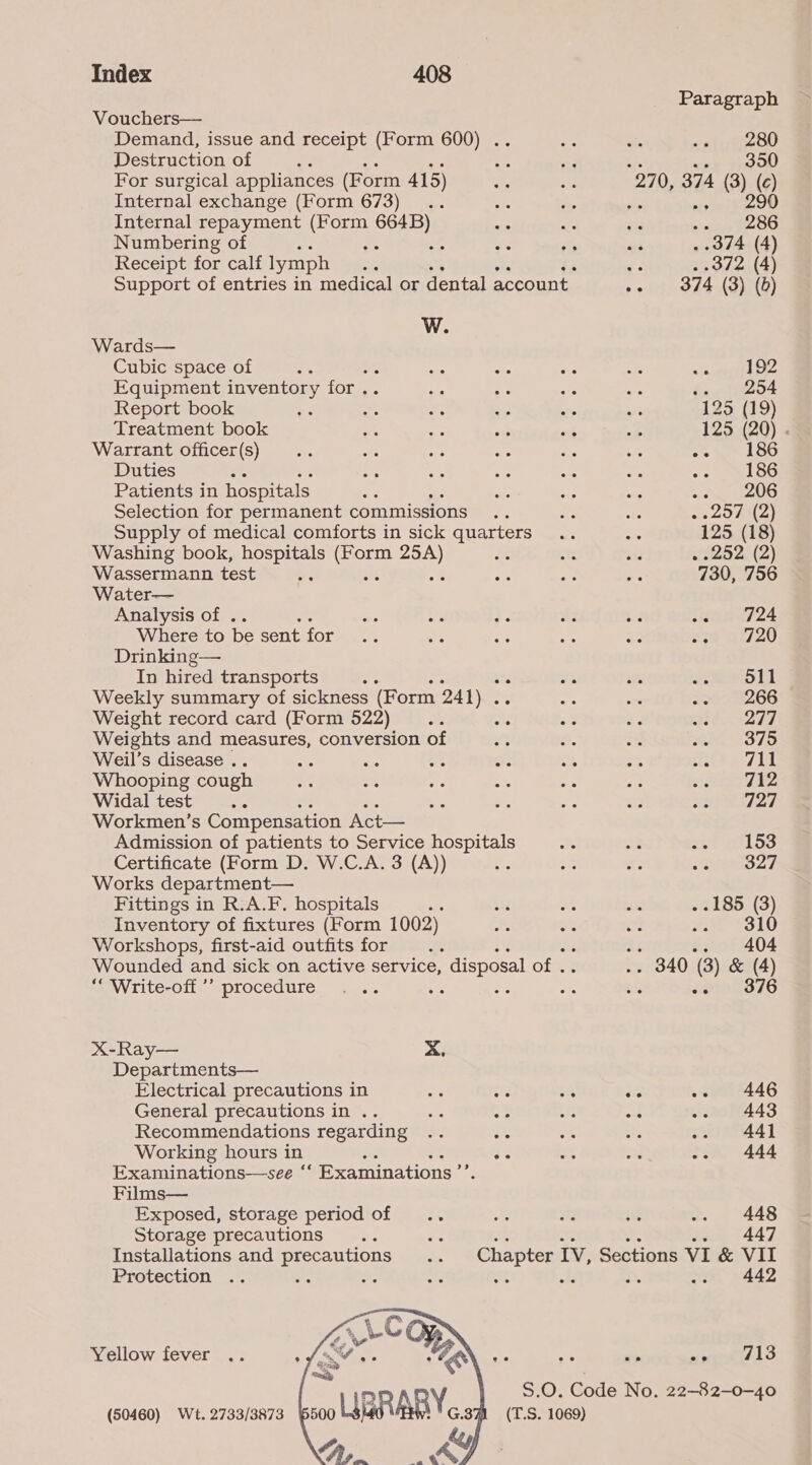 Vouchers— Demand, issue and receipt (Form 600) . Destruction of For surgical appliances (Form 415) Internal exchange (Form 673) : Internal repayment (Form 664B) Numbering of Bi oe Receipt for calf lymph W. Wards— Cubic space of ae es Equipment inventory for .. Report book : Treatment book Warrant officer(s) Duties : Patients in hospitals Selection for permanent commissions Supply of medical comforts in sick quarters Washing book, hospitals See need Wassermann test ae Water— Analysis of . Where to be sent for Drinking— In hired transports Weekly summary of sickness (Form 241) . Weight record card (Form 522) Weights and measures, conversion of Weil’s disease .. Whooping cough Widal test Workmen’s Compensation Act— Admission of patients to Service hospitals Certificate (Form D. W.C.A. 3 (A)) Works department— Fittings in R.A.F. hospitals Inventory of fixtures (Form 1002) Workshops, first-aid outfits for Wounded and sick on active service, disposal of . “ Write-off ’’ procedure ae X-Ray— X. Departments— Electrical precautions in General precautions in .. Recommendations regarding Working hours in ae ae oS Examinations—see ‘‘ Examinations ’’ Films— Exposed, storage period of Storage precautions Installations and precautions Protection : e. Yellow fever (50460) Wt. 2733/3873 Paragraph 280 . 350 270, 374 (3) (c) .. 290 259286 . 374 (4) «Mane oT ald) , it BA4AS ING) 192 ia B54 125 (19) 125 (20) . an 186 186 .. 206 ..257 (2) 125 (18) . 252 (2) 730, 756 Vienta724 30 0720 511 266 277 375 711 712 727 153 327 . .185 (3) eH kS10 sry inet en HA 04 .. 340 (3) & (4) 376 ee seny446 one -- 443 441 444 448 447 442 we wines 1s