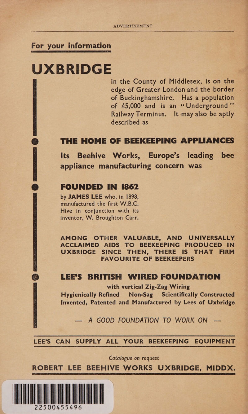ADVERTISEMENT oe For your information UXBRIDGE in the County of Middlesex, is on the edge of Greater London and the border of Buckinghamshire. Has a population of 45,000 and is an “Underground ”’ Railway Terminus. It may also be aptly described as THE HOME OF BEEKEEPING APPLIANCES Its Beehive Works, Europe’s leading bee appliance manufacturing concern was  FOUNDED IN i862 by JAMES LEE who, in 1898, manufactured the first W.B.C. Hive in conjunction with its inventor, W. Broughton Carr. AMONG OTHER VALUABLE, AND UNIVERSALLY ACCLAIMED AIDS TO BEEKEEPING PRODUCED IN UXBRIDGE SINCE THEN, THERE IS THAT FIRM FAVOURITE OF BEEKEEPERS LEE’S BRITISH WIRED FOUNDATION with vertical Zig-Zag Wiring Hygienically Refined Non-Sag Scientifically Constructed Invented, Patented and Manufactured by Lees of Uxbridge — A GOOD FOUNDATION TO WORK ON —  LEE’S CAN SUPPLY ALL YOUR BEEKEEPING EQUIPMENT Catalogue on request ROBERT BEEHIVE WORKS UXBRIDGE, MIDDX. aan 500    