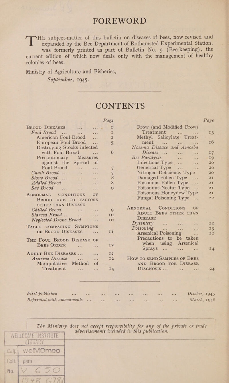  the colonies of bees. September, 1945.  Broop DISEASES Foul Brood American Foul Brood European Foul Brood _... Destroying Stocks infected with Foul Brood Precautionary Measures against the eas: of Foul Brood Sac Brood ABNORMAL CONDITIONS OF BROOD DUE TO FACTORS OTHER THAN DISEASE Chilled Brood Starved Brood.. ; Neglected Drone Brood TABLE COMPARING SYMPTOMS OF Broop DISEASES THE Fout Broop DISEASE OF BEES ORDER ADULT BEE DISEASES ... Acarine Disease Manipulative Treatment Method a First published Reprinted with amendments Page  Frow (and Modified Frow) Treatment i Methyl Salicylate  Treat- ment * Nosema Disease and Amoeba Disease Bee Paralysis Infectious Type Genetica ype mar. ; Nitrogen Deficiency Type Poisonous Nectar Type ... Poisonous Honeydew Type Fungal Poisoning Type ABNORMAL CONDITIONS OF ADULT BEES OTHER THAN DISEASE Dysentery Poisoning Arsenical Poisoning Precautions to be taken when using Arsenical Sprays How TO SEND SAMPLES OF BEES AND Broop FOR DISEASE DIAGNOSIS ... Page 24    
