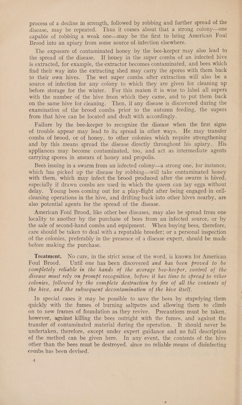 process of a decline in strength, followed by robbing and further spread of the disease, may be repeated. Thus it comes about that a strong colony—one capable of robbing a weak one—may be the first to bring American Foul Brood into an apiary from some source of infection elsewhere. The exposure of contaminated honey by the bee-keeper may also lead to the spread of the disease. If honey in the super combs of an infected hive is extracted, for example, the extractor becomes contaminated, and bees which find their way into the extracting shed may carry the spores with them back to their own hives. The wet super combs after extraction will also be a source of infection for any colony to which they are given for cleaning up | before storage for the winter. For this reason it is wise to label all supers with the number of the hive from which they came, and to put them back on the same hive for cleaning. Then, if any disease is discovered during the examination of the brood combs prior to the autumn feeding, the supers from that hive can be located and dealt with accordingly. Failure by the bee-keeper to recognize the disease when the first signs of trouble appear may lead to its spread in other ways. He may transfer combs of brood, or of honey, to other colonies which require strengthening and by this means spread the disease directly throughout his apiary. His appliances may become contaminated, too, and act as intermediate agents carrying spores in smears of honey and propolis. Bees issuing in a swarm from an infected colony—a strong one, for instance, which has picked up the disease by robbing—will take contaminated honey with them, which may infect the brood produced after the swarm is hived, especially if drawn combs are used in which the queen can lay eggs without delay. Young bees coming out for a play-flight after being engaged in cell- cleaning operations in the hive, and drifting back into other hives nearby, are also potential agents for the spread of the disease. American Foul Brood, like other bee diseases, may also be spread from one locality to another by the purchase of bees from an infected source, or by the sale of second-hand combs and equipment. When buying bees, therefore, care Should be taken to deal with a reputable breeder; or a personal inspection of the colonies, preferably in the presence of a disease expert, should be made before making the purchase. Treatment. No cure, in the strict sense of the word, is known for American Foul Brood. Until one has been discovered and has been proved to be completely reliable in the hands of the average bee-keeper, control of the disease must rely on prompt recognition, before it has time to spread to other colonies, followed by the complete destruction by fire of all the contents of the hive, and the subsequent decontamination of the hive itself. In special cases it may be possible to save the bees by stupefying them quickly with the fumes of burning saltpetre and allowing them to climb on to new frames of foundation as they revive. Precautions must be taken, however, against killing the bees outright with the fumes, and against the transfer of contaminated material during the operation. It should never be undertaken, therefore, except under expert guidance and no full description of the method can be given here. In any event, the contents of the hive other than the bees must be destroyed, since no reliable means of disinteHne combs has been devised.