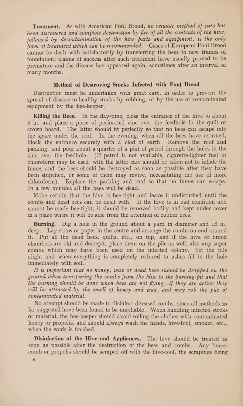Treatment. As with American Foul Brood, no reliable method of cure has been discovered and complete destruction by fire of all the contents of the hive, followed by decontamination of the hive parts and equipment, ts the only form of treatment which can be recommended. Cases of European Foul Brood cannot be dealt with satisfactorily by transferring the bees to new frames of foundation; claims of success after such treatment have usually proved to be premature and the disease haS appeared again, sometimes after an interval of many months. Method of Destroying Stocks Infected with Foul Brood Destruction must be undertaken with great care, in order to prevent the spread of disease to healthy stocks by robbing, or by the use of contaminated equipment by the bee-keeper. Killing the Bees. In the day-time, close the entrance of the hive to about 2 in. and place a piece of perforated zinc over the feedhole in the quilt or crown board. The latter should fit perfectly so that no bees can escape into the space under the roof. In the evening, when all the bees have returned, block the entrance securely with a clod of earth. Remove the roof and packing, and pour about a quarter of a pint of petrol through the holes in the zinc over the feedhole. (If petrol is not available, cigarette-lighter fuel or chloroform may be used; with the latter care should be taken not to inhale the fumes and the bees should be destroyed as Soon as possible after they have been stupefied, or some of them may revive, necessitating the use of more chloroform). Replace the packing and roof so that no fumes can escape. In a few minutes all the bees will be dead. Make certain that the hive is bee-tight and leave it undisturbed until the combs and dead bees can be dealt with. If the hive is in bad condition and cannot be made bee-tight, it should be removed bodily and kept under cover in a place where it will be safe from the attention of robber bees. Burning. Dig a hole in the ground about a yard in diameter and 18 in. deep. Lay straw or paper in the centre and arrange the combs on end around it. Put all the dead bees, quilts, etc., on top, and if the hive or brood chambers are old and decrepit, place them on the pile as well; also any super combs which may have been used on the infected colony. Set the pile alight and when everything is completely reduced to ashes fill in the hole immediately with soil. It 1s important that no honey, wax or dead bees should be dropped on the ground when transferring the combs from the hive to the burning-pit and that the burning should be done when bees are not flying—if they are active they will be attracted by the smell of honey and wax, and may rob the pile of contaminated material. No attempt should be made to disinfect diseased combs, since all methods so far suggested have been found to be unreliable. When handling infected stocks or material, the bee-keeper should avoid soiling the clothes with contaminated honey or propolis, and should always wash the hands, hive-tool, smoker, etc., when the work is finished. Nisinfection of the Hive and Appliances. The hive should be treated as soon as possible after the destruction of the bees and combs. Any brace- comb or propolis should be scraped off with the hive-tool, the scrapings being