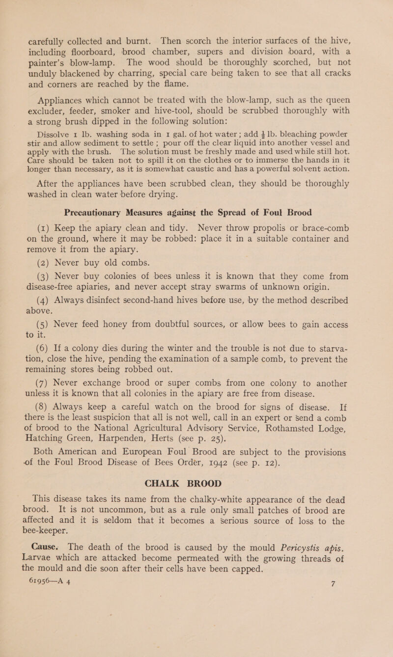 carefully collected and burnt. Then scorch the interior surfaces of the hive, including floorboard, brood chamber, supers and division board, with a painter’s blow-lamp. The wood should be thoroughly scorched, but not unduly blackened by charring, special care being taken to see that all cracks and corners are reached by the flame. Appliances which cannot be treated with the blow-lamp, such as the queen excluder, feeder, smoker and hive-tool, should be scrubbed thoroughly with a strong brush dipped in the following solution: Dissolve 1 lb. washing soda in 1 gal. of hot water; add 4 1b. bleaching powder stir and allow sediment to settle ; pour off the clear liquid into another vessel and apply with the brush. The solution must be freshly made and used while still hot. Care should be taken not to spill it on the clothes or to immerse the hands in it longer than necessary, as it is somewhat caustic and has a powerful solvent action. After the appliances have been scrubbed clean, they should be thoroughly washed in clean water before drying. Precautionary Measures against the Spread of Foul Brood (1) Keep the apiary clean and tidy. Never throw propolis or brace-comb on the ground, where it may be robbed: place it in a suitable container and remove it from the apiary. (2) Never buy old combs. (3) Never buy colonies of bees unless it is known that they come from disease-free apiaries, and never accept stray swarms of unknown origin. (4) Always disinfect second-hand hives before use, by the method described above. (5) Never feed honey from doubtful sources, or allow bees to gain access to it. (6) Ifa colony dies during the winter and the trouble is not due to starva- tion, close the hive, pending the examination of a sample comb, to prevent the remaining stores being robbed out. (7) Never exchange brood or super combs from one colony to another unless it is known that all colonies in the apiary are free from disease. (8) Always keep a careful watch on the brood for signs of disease. If there is the least suspicion that all is not well, call in an expert or Send a comb of brood to the National Agricultural Advisory Service, Rothamsted Lodge, Hatching Green, Harpenden, Herts (see p. 25). Both American and European Foul Brood are subject to the provisions of the Foul Brood Disease of Bees Order, 1942 (see p. 12). CHALK BROOD This disease takes its name from the chalky-white appearance of the dead brood. It is not uncommon, but as a rule only small patches of brood are affected and it is seldom that it becomes a Serious source of loss to the bee-keeper. Cause. The death of the brood is caused by the mould Pericystis apis. Larvae which are attacked become permeated with the growing threads of the mould and die soon after their cells have been capped. 61956—A 4 yi