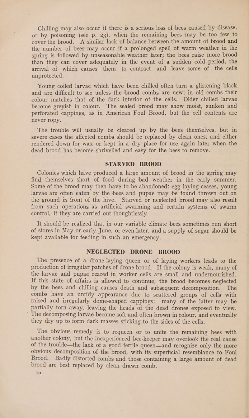 Chilling may also occur if there is a serious loss of bees caused by disease, or by poisoning (see p. 23), when the remaining bees may be too few to cover the brood. A similar lack of balance between the amount of brood and the number of bees may occur if a prolonged spell of warm weather in the spring is followed by unseasonable weather later; the bees raise more brood than they can cover adequately in the event of a sudden cold period, the arrival of which causes them to contract and leave some of the cells unprotected. Young coiled larvae which have been chilled often turn a glistening black. and are difficult to see unless the brood combs are new; in old combs their colour matches that of the dark interior of the cells. Older chilled larvae become greyish in colour. The sealed brood may show moist, sunken and perforated cappings, as in American Foul Brood, but the cell contents are never ropy. The trouble will usually be cleared up by the bees themselves, but in severe cases the affected combs should be replaced by clean ones, and either rendered down for wax or kept in a dry place for use again later when the dead brood has become shrivelled and easy for the bees to remove. STARVED BROOD Colonies which have produced a large amount of brood in the spring may find themselves short of food during bad weather in the early summer. Some of the brood may then have to be abandoned: egg laying ceases, young larvae are often eaten by the bees and pupae may be found thrown out on the ground in front of the hive. Starved or neglected brood may also result from such operations as artificial swarming and certain systems of swarm control, if they are carried out thoughtlessly. It should be realized that in our variable climate bees sometimes run short of stores in May or early June, or even later, and a supply of sugar should be kept available for feeding in such an emergency. NEGLECTED DRONE BROOD The presence of a drone-laying queen or of laying workers leads to the production of irregular patches of drone brood. If the colony is weak, many of the larvae and pupae reared in worker cells are small and undernourished. If this state of affairs is allowed to continue, the brood becomes neglected by the bees and chilling causes death and subsequent decomposition. The combs have an untidy appearance due to scattered groups of cells with raised and irregularly dome-shaped cappings; many of the latter may be partially torn away, leaving the heads of the dead drones exposed to view. ' The decomposing larvae become soft and often brown in colour, and eventually they dry up to form dark masses sticking to the sides of the cells. The obvious remedy is to requeen or to unite the remaining bees with another colony, but the inexperienced bee-keeper may overlook the real cause of the trouble—the lack of a good fertile queen—and recognize only the more obvious decomposition of the brood, with its superficial resemblance to Foul Brood. Badly distorted combs and those containing a large amount of dead brood are best replaced by clean drawn comb. Io