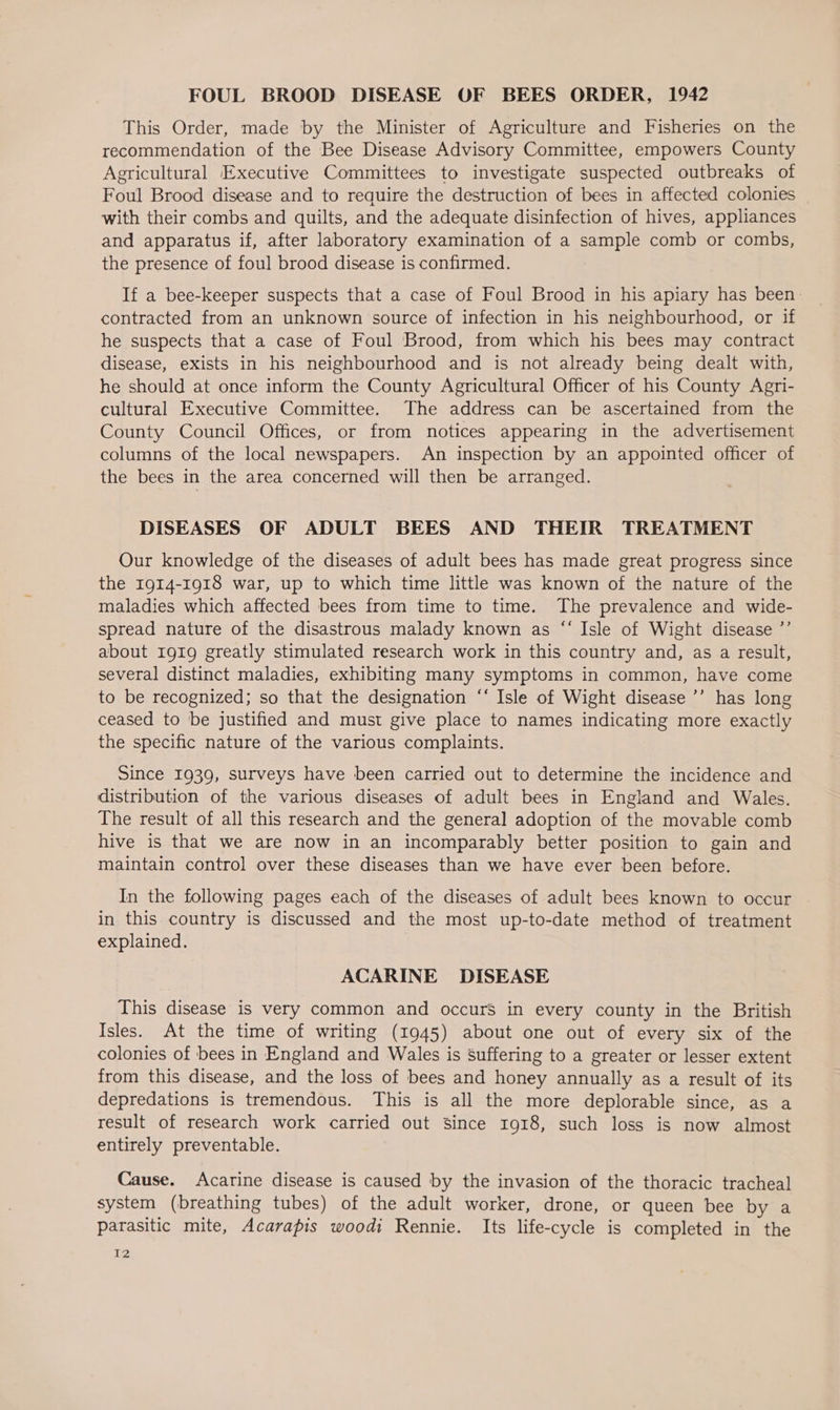 FOUL BROOD DISEASE OF BEES ORDER, 1942 This Order, made by the Minister of Agriculture and Fisheries on the recommendation of the Bee Disease Advisory Committee, empowers County Agricultural Executive Committees to investigate suspected outbreaks of Foul Brood disease and to require the destruction of bees in affected colonies with their combs and quilts, and the adequate disinfection of hives, appliances and apparatus if, after laboratory examination of a sample comb or combs, the presence of foul brood disease is confirmed. If a bee-keeper suspects that a case of Foul Brood in his apiary has been. contracted from an unknown source of infection in his neighbourhood, or if he suspects that a case of Foul Brood, from which his bees may contract disease, exists in his neighbourhood and is not already being dealt with, he should at once inform the County Agricultural Officer of his County Agri- cultural Executive Committee. The address can be ascertained from the County Council Offices, or from notices appearing in the advertisement columns of the local newspapers. An inspection by an appointed officer of the bees in the area concerned will then be arranged. DISEASES OF ADULT BEES AND THEIR TREATMENT Our knowledge of the diseases of adult bees has made great progress since the 1914-1918 war, up to which time little was known of the nature of the maladies which affected bees from time to time. The prevalence and wide- spread nature of the disastrous malady known as “ Isle of Wight disease ’’ about 1919 greatly stimulated research work in this country and, as a result, several distinct maladies, exhibiting many symptoms in common, have come to be recognized; so that the designation ‘‘ Isle of Wight disease ’’ has long ceased to be justified and must give place to names indicating more exactly the specific nature of the various complaints. Since 1939, surveys have been carried out to determine the incidence and distribution of the various diseases of adult bees in England and Wales. The result of all this research and the general adoption of the movable comb hive is that we are now in an incomparably better position to gain and maintain control over these diseases than we have ever been before. In the following pages each of the diseases of adult bees known to occur in this country is discussed and the most up-to-date method of treatment explained. ACARINE DISEASE This disease is very common and occurs in every county in the British Isles. At the time of writing (1945) about one out of every six of the colonies of bees in England and Wales is suffering to a greater or lesser extent from this disease, and the loss of bees and honey annually as a result of its depredations is tremendous. This is all the more deplorable since, as a result of research work carried out Since 1918, such loss is now almost entirely preventable. Cause. Acarine disease is caused by the invasion of the thoracic tracheal system (breathing tubes) of the adult worker, drone, or queen bee by a parasitic mite, Acarapis woodi Rennie. Its life-cycle is completed in the PZ